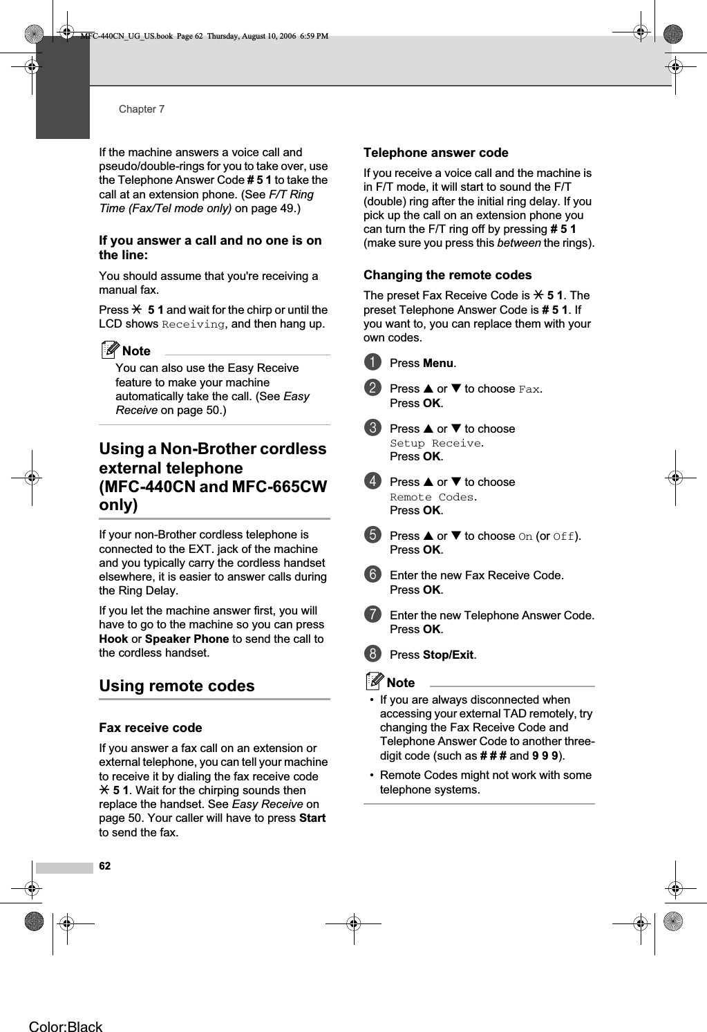 Chapter 762If the machine answers a voice call and pseudo/double-rings for you to take over, use the Telephone Answer Code #51 to take the call at an extension phone. (See F/T Ring Time (Fax/Tel mode only) on page 49.)If you answer a call and no one is on the line: 7You should assume that you&apos;re receiving a manual fax.Press l51 and wait for the chirp or until the LCD shows Receiving, and then hang up.NoteYou can also use the Easy Receive feature to make your machine automatically take the call. (See EasyReceive on page 50.)Using a Non-Brother cordless external telephone (MFC-440CN and MFC-665CW only) 7If your non-Brother cordless telephone is connected to the EXT. jack of the machine and you typically carry the cordless handset elsewhere, it is easier to answer calls during the Ring Delay. If you let the machine answer first, you will have to go to the machine so you can press Hook or Speaker Phone to send the call to the cordless handset.Using remote codes 7Fax receive code 7If you answer a fax call on an extension or external telephone, you can tell your machine to receive it by dialing the fax receive code l51. Wait for the chirping sounds then replace the handset. See Easy Receive on page 50. Your caller will have to press Startto send the fax.Telephone answer code 7If you receive a voice call and the machine is in F/T mode, it will start to sound the F/T (double) ring after the initial ring delay. If you pick up the call on an extension phone you can turn the F/T ring off by pressing #51(make sure you press this between the rings).Changing the remote codes 7The preset Fax Receive Code is l51. The preset Telephone Answer Code is #51. If you want to, you can replace them with your own codes.aPress Menu.bPress a or b to choose Fax.Press OK.cPress a or b to choose Setup Receive.Press OK.dPress a or b to choose Remote Codes.Press OK.ePress a or b to choose On (or Off).Press OK.fEnter the new Fax Receive Code.Press OK.gEnter the new Telephone Answer Code.Press OK.hPress Stop/Exit.Note• If you are always disconnected when accessing your external TAD remotely, try changing the Fax Receive Code and Telephone Answer Code to another three-digit code (such as ### and 999).• Remote Codes might not work with some telephone systems.MFC-440CN_UG_US.book  Page 62  Thursday, August 10, 2006  6:59 PMColor:Black