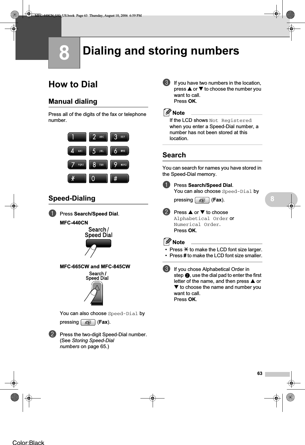 6388How to Dial 8Manual dialing 8Press all of the digits of the fax or telephone number.Speed-Dialing 8aPress Search/Speed Dial.MFC-440CN 8MFC-665CW and MFC-845CW 8You can also choose Speed-Dial by pressing (Fax).bPress the two-digit Speed-Dial number. (See Storing Speed-Dial numbers on page 65.)cIf you have two numbers in the location, press a or b to choose the number you want to call.Press OK.NoteIf the LCD shows Not Registeredwhen you enter a Speed-Dial number, a number has not been stored at this location.Search 8You can search for names you have stored in the Speed-Dial memory. aPress Search/Speed Dial.You can also choose Speed-Dial by pressing (Fax).bPress a or b to choose Alphabetical Order or Numerical Order.Press OK.Note• Press l to make the LCD font size larger.• Press # to make the LCD font size smaller.cIf you chose Alphabetical Order in step b, use the dial pad to enter the first letter of the name, and then press a or b to choose the name and number you want to call.Press OK.Dialing and storing numbers 8MFC-440CN_UG_US.book  Page 63  Thursday, August 10, 2006  6:59 PMColor:Black