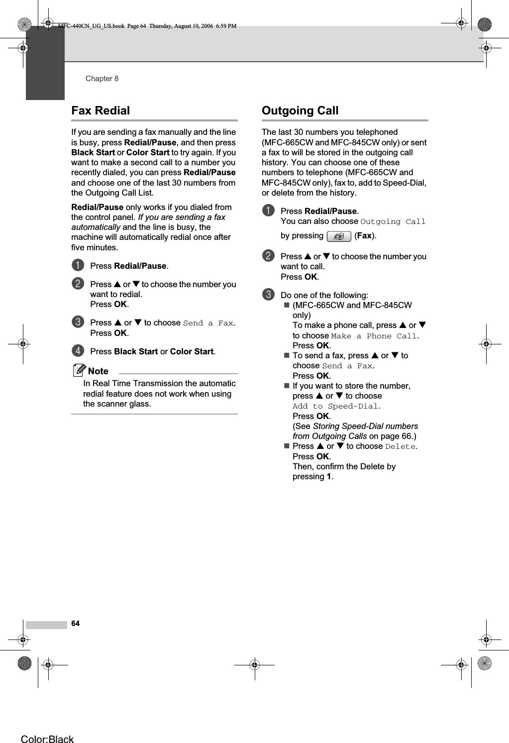 Chapter 864Fax Redial 8If you are sending a fax manually and the line is busy, press Redial/Pause, and then press Black Start or Color Start to try again. If you want to make a second call to a number you recently dialed, you can press Redial/Pauseand choose one of the last 30 numbers from the Outgoing Call List. Redial/Pause only works if you dialed from the control panel. If you are sending a fax automatically and the line is busy, the machine will automatically redial once after five minutes.aPress Redial/Pause.bPress a or b to choose the number you want to redial.Press OK.cPress a or b to choose Send a Fax.Press OK.dPress Black Start or Color Start.NoteIn Real Time Transmission the automatic redial feature does not work when using the scanner glass.Outgoing Call 8The last 30 numbers you telephoned (MFC-665CW and MFC-845CW only) or sent a fax to will be stored in the outgoing call history. You can choose one of these numbers to telephone (MFC-665CW and MFC-845CW only), fax to, add to Speed-Dial, or delete from the history.aPress Redial/Pause.You can also choose Outgoing Callby pressing  (Fax).bPress a or b to choose the number you want to call.Press OK.cDo one of the following:(MFC-665CW and MFC-845CW only)To make a phone call, press a or bto choose Make a Phone Call.Press OK.To send a fax, press a or b to choose Send a Fax.Press OK.If you want to store the number, press a or b to choose Add to Speed-Dial.Press OK.(See Storing Speed-Dial numbers from Outgoing Calls on page 66.)Press a or b to choose Delete.Press OK.Then, confirm the Delete by pressing 1.MFC-440CN_UG_US.book  Page 64  Thursday, August 10, 2006  6:59 PMColor:Black