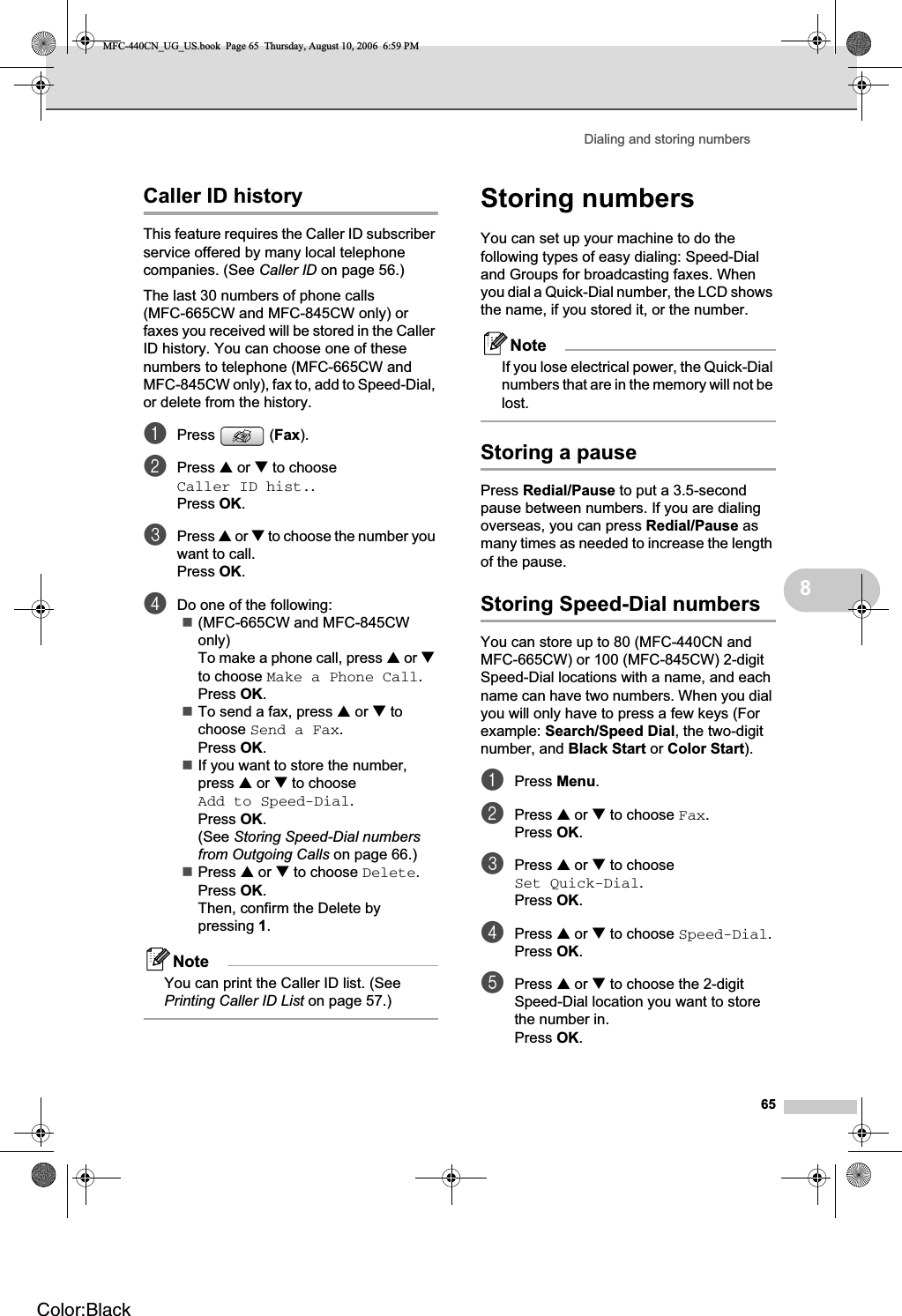 Dialing and storing numbers658Caller ID history 8This feature requires the Caller ID subscriber service offered by many local telephone companies. (See Caller ID on page 56.)The last 30 numbers of phone calls (MFC-665CW and MFC-845CW only) or faxes you received will be stored in the Caller ID history. You can choose one of these numbers to telephone (MFC-665CW and MFC-845CW only), fax to, add to Speed-Dial, or delete from the history.aPress (Fax).bPress a or b to choose Caller ID hist..Press OK.cPress a or b to choose the number you want to call.Press OK.dDo one of the following:(MFC-665CW and MFC-845CW only)To make a phone call, press a or bto choose Make a Phone Call.Press OK.To send a fax, press a or b to choose Send a Fax.Press OK.If you want to store the number, press a or b to choose Add to Speed-Dial.Press OK.(See Storing Speed-Dial numbers from Outgoing Calls on page 66.)Press a or b to choose Delete.Press OK.Then, confirm the Delete by pressing 1.NoteYou can print the Caller ID list. (See Printing Caller ID List on page 57.) Storing numbers 8You can set up your machine to do the following types of easy dialing: Speed-Dial and Groups for broadcasting faxes. When you dial a Quick-Dial number, the LCD shows the name, if you stored it, or the number.NoteIf you lose electrical power, the Quick-Dial numbers that are in the memory will not be lost.Storing a pause 8Press Redial/Pause to put a 3.5-second pause between numbers. If you are dialing overseas, you can press Redial/Pause as many times as needed to increase the length of the pause.Storing Speed-Dial numbers 8You can store up to 80 (MFC-440CN and MFC-665CW) or 100 (MFC-845CW) 2-digit Speed-Dial locations with a name, and each name can have two numbers. When you dial you will only have to press a few keys (For example: Search/Speed Dial, the two-digit number, and Black Start or Color Start).aPress Menu.bPress a or b to choose Fax.Press OK.cPress a or b to choose Set Quick-Dial.Press OK.dPress a or b to choose Speed-Dial.Press OK.ePress a or b to choose the 2-digit Speed-Dial location you want to store the number in.Press OK.MFC-440CN_UG_US.book  Page 65  Thursday, August 10, 2006  6:59 PMColor:Black