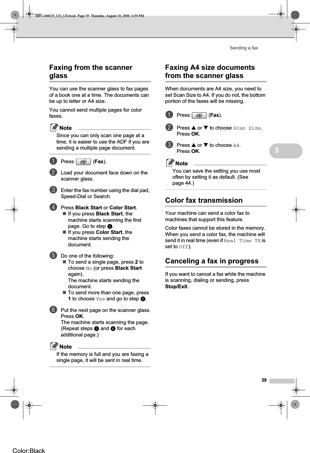 Sending a fax395Faxing from the scanner glass 5You can use the scanner glass to fax pages of a book one at a time. The documents can be up to letter or A4 size.You cannot send multiple pages for color faxes.NoteSince you can only scan one page at a time, it is easier to use the ADF if you are sending a multiple page document.aPress (Fax).bLoad your document face down on the scanner glass.cEnter the fax number using the dial pad, Speed-Dial or Search.dPress Black Start or Color Start.If you press Black Start, the machine starts scanning the first page. Go to step e.If you press Color Start, the machine starts sending the document.eDo one of the following:To send a single page, press 2 to choose No (or press Black Startagain).The machine starts sending the document.To send more than one page, press 1 to choose Yes and go to step f.fPut the next page on the scanner glass.Press OK.The machine starts scanning the page. (Repeat steps e and f for each additional page.)NoteIf the memory is full and you are faxing a single page, it will be sent in real time.Faxing A4 size documents from the scanner glass 5When documents are A4 size, you need to set Scan Size to A4. If you do not, the bottom portion of the faxes will be missing.aPress (Fax).bPress a or b to choose Scan Size.Press OK.cPress a or b to choose A4.Press OK.NoteYou can save the setting you use most often by setting it as default. (See page 44.)Color fax transmission 5Your machine can send a color fax to machines that support this feature.Color faxes cannot be stored in the memory. When you send a color fax, the machine will send it in real time (even if Real Time TX is set to Off).Canceling a fax in progress 5If you want to cancel a fax while the machine is scanning, dialing or sending, press Stop/Exit.MFC-440CN_UG_US.book  Page 39  Thursday, August 10, 2006  6:59 PMColor:Black