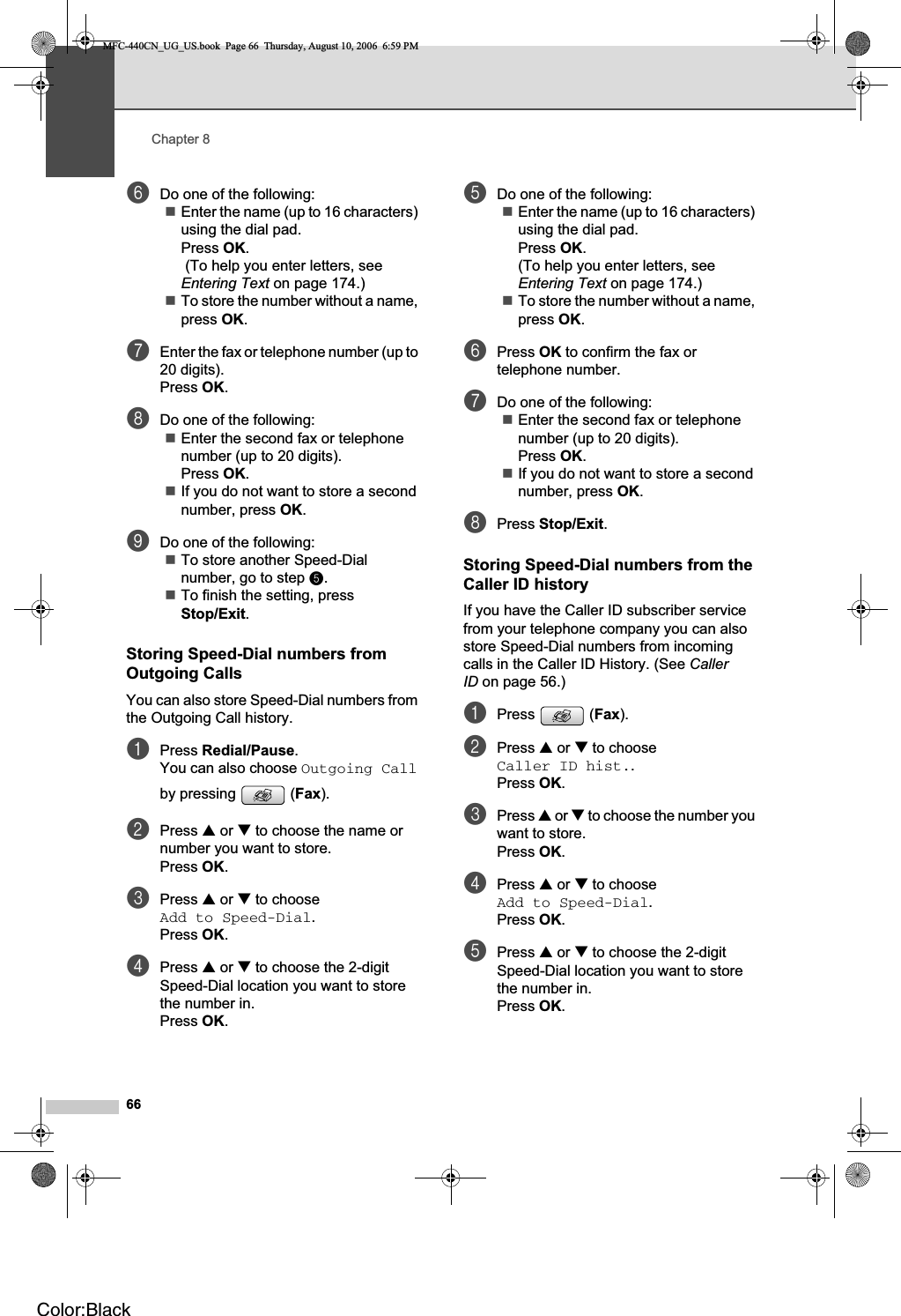 Chapter 866fDo one of the following:Enter the name (up to 16 characters) using the dial pad.Press OK. (To help you enter letters, see Entering Text on page 174.)To store the number without a name, press OK.gEnter the fax or telephone number (up to 20 digits).Press OK.hDo one of the following:Enter the second fax or telephone number (up to 20 digits).Press OK.If you do not want to store a second number, press OK.iDo one of the following:To store another Speed-Dial number, go to step e.To finish the setting, press Stop/Exit.Storing Speed-Dial numbers from Outgoing Calls 8You can also store Speed-Dial numbers from the Outgoing Call history. aPress Redial/Pause.You can also choose Outgoing Callby pressing  (Fax).bPress a or b to choose the name or number you want to store.Press OK.cPress a or b to choose Add to Speed-Dial.Press OK.dPress a or b to choose the 2-digit Speed-Dial location you want to store the number in.Press OK.eDo one of the following:Enter the name (up to 16 characters) using the dial pad.Press OK.(To help you enter letters, see Entering Text on page 174.)To store the number without a name, press OK.fPress OK to confirm the fax or telephone number.gDo one of the following:Enter the second fax or telephone number (up to 20 digits).Press OK.If you do not want to store a second number, press OK.hPress Stop/Exit.Storing Speed-Dial numbers from the Caller ID history 8If you have the Caller ID subscriber service from your telephone company you can also store Speed-Dial numbers from incoming calls in the Caller ID History. (See CallerID on page 56.) aPress (Fax).bPress a or b to choose Caller ID hist..Press OK.cPress a or b to choose the number you want to store.Press OK.dPress a or b to choose Add to Speed-Dial.Press OK.ePress a or b to choose the 2-digit Speed-Dial location you want to store the number in.Press OK.MFC-440CN_UG_US.book  Page 66  Thursday, August 10, 2006  6:59 PMColor:Black