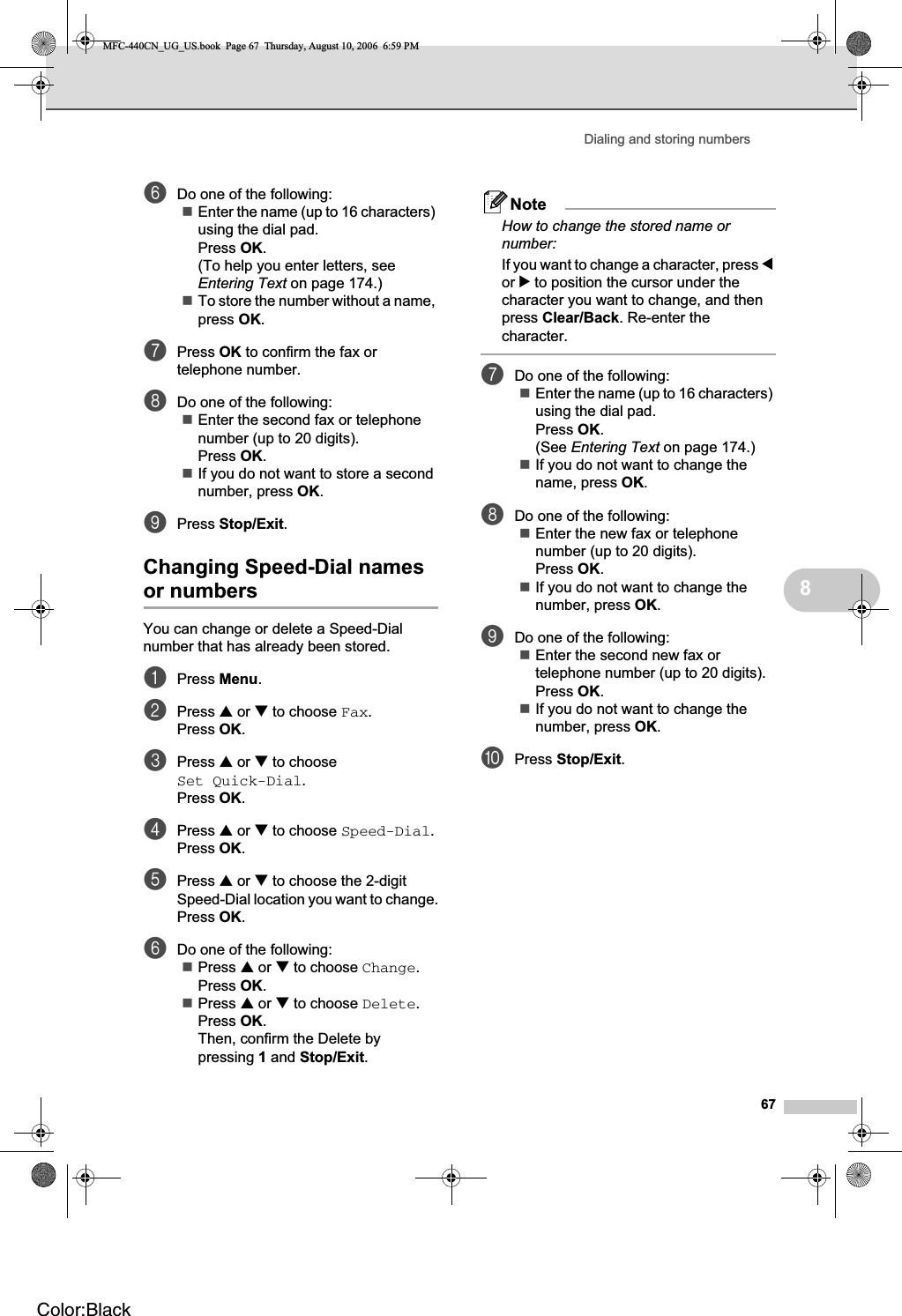 Dialing and storing numbers678fDo one of the following:Enter the name (up to 16 characters) using the dial pad.Press OK.(To help you enter letters, see Entering Text on page 174.)To store the number without a name, press OK.gPress OK to confirm the fax or telephone number.hDo one of the following:Enter the second fax or telephone number (up to 20 digits).Press OK.If you do not want to store a second number, press OK.iPress Stop/Exit.Changing Speed-Dial names or numbers 8You can change or delete a Speed-Dial number that has already been stored. aPress Menu.bPress a or b to choose Fax.Press OK.cPress a or b to choose Set Quick-Dial.Press OK.dPress a or b to choose Speed-Dial.Press OK.ePress a or b to choose the 2-digit Speed-Dial location you want to change.Press OK.fDo one of the following:Press a or b to choose Change.Press OK.Press a or b to choose Delete.Press OK.Then, confirm the Delete by pressing 1 and Stop/Exit.NoteHow to change the stored name or number:If you want to change a character, press dor c to position the cursor under the character you want to change, and then press Clear/Back. Re-enter the character.gDo one of the following:Enter the name (up to 16 characters) using the dial pad.Press OK.(See Entering Text on page 174.)If you do not want to change the name, press OK.hDo one of the following:Enter the new fax or telephone number (up to 20 digits).Press OK.If you do not want to change the number, press OK.iDo one of the following:Enter the second new fax or telephone number (up to 20 digits).Press OK.If you do not want to change the number, press OK.jPress Stop/Exit.MFC-440CN_UG_US.book  Page 67  Thursday, August 10, 2006  6:59 PMColor:Black