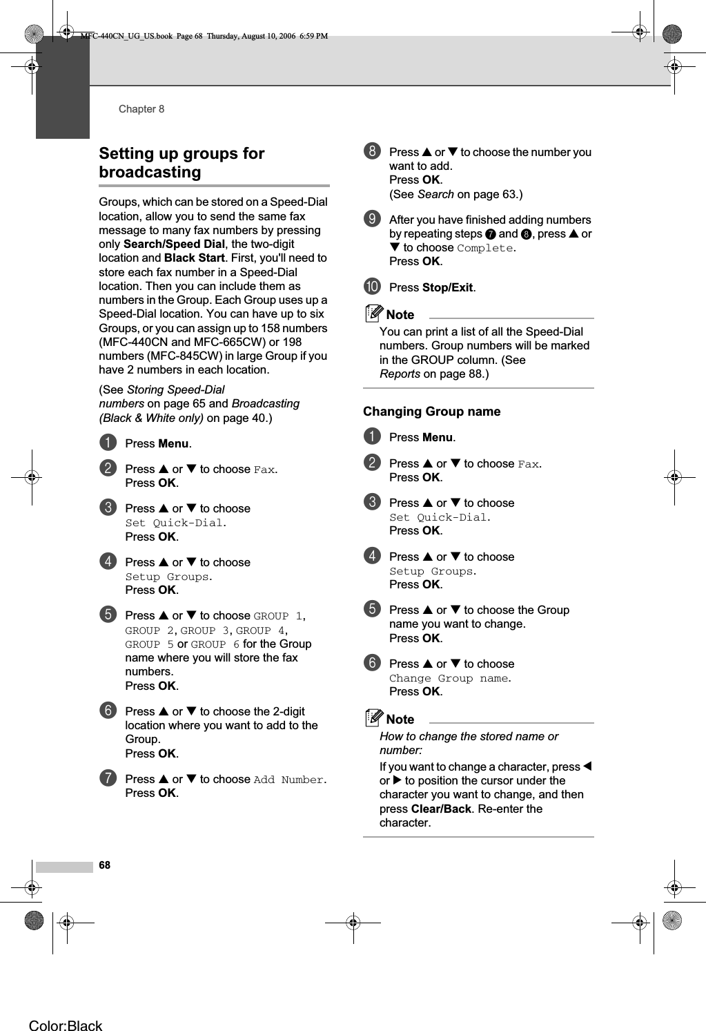 Chapter 868Setting up groups for broadcasting 8Groups, which can be stored on a Speed-Dial location, allow you to send the same fax message to many fax numbers by pressing only Search/Speed Dial, the two-digit location and Black Start. First, you&apos;ll need to store each fax number in a Speed-Dial location. Then you can include them as numbers in the Group. Each Group uses up a Speed-Dial location. You can have up to six Groups, or you can assign up to 158 numbers (MFC-440CN and MFC-665CW) or 198 numbers (MFC-845CW) in large Group if you have 2 numbers in each location.(See Storing Speed-Dial numbers on page 65 and Broadcasting(Black &amp; White only) on page 40.)aPress Menu.bPress a or b to choose Fax.Press OK.cPress a or b to choose Set Quick-Dial.Press OK.dPress a or b to choose Setup Groups.Press OK.ePress a or b to choose GROUP 1,GROUP 2,GROUP 3,GROUP 4,GROUP 5 or GROUP 6 for the Group name where you will store the fax numbers.Press OK.fPress a or b to choose the 2-digit location where you want to add to the Group.Press OK.gPress a or b to choose Add Number.Press OK.hPress a or b to choose the number you want to add.Press OK.(See Search on page 63.)iAfter you have finished adding numbers by repeating steps g and h, press a or b to choose Complete.Press OK.jPress Stop/Exit.NoteYou can print a list of all the Speed-Dial numbers. Group numbers will be marked in the GROUP column. (See Reports on page 88.)Changing Group name 8aPress Menu.bPress a or b to choose Fax.Press OK.cPress a or b to choose Set Quick-Dial.Press OK.dPress a or b to choose Setup Groups.Press OK.ePress a or b to choose the Group name you want to change.Press OK.fPress a or b to choose Change Group name.Press OK.NoteHow to change the stored name or number:If you want to change a character, press dor c to position the cursor under the character you want to change, and then press Clear/Back. Re-enter the character.MFC-440CN_UG_US.book  Page 68  Thursday, August 10, 2006  6:59 PMColor:Black