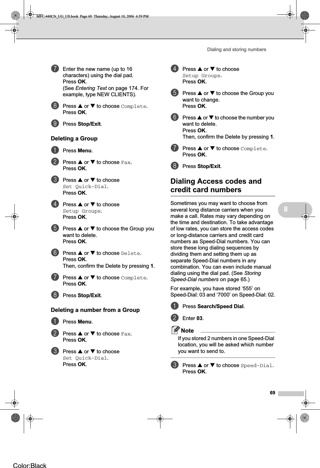 Dialing and storing numbers698gEnter the new name (up to 16 characters) using the dial pad.Press OK.(See Entering Text on page 174. For example, type NEW CLIENTS).hPress a or b to choose Complete.Press OK.iPress Stop/Exit.Deleting a Group 8aPress Menu.bPress a or b to choose Fax.Press OK.cPress a or b to choose Set Quick-Dial.Press OK.dPress a or b to choose Setup Groups.Press OK.ePress a or b to choose the Group you want to delete.Press OK.fPress a or b to choose Delete.Press OK.Then, confirm the Delete by pressing 1.gPress a or b to choose Complete.Press OK.hPress Stop/Exit.Deleting a number from a Group 8aPress Menu.bPress a or b to choose Fax.Press OK.cPress a or b to choose Set Quick-Dial.Press OK.dPress a or b to choose Setup Groups.Press OK.ePress a or b to choose the Group you want to change.Press OK.fPress a or b to choose the number you want to delete.Press OK.Then, confirm the Delete by pressing 1.gPress a or b to choose Complete.Press OK.hPress Stop/Exit.Dialing Access codes and credit card numbers 8Sometimes you may want to choose from several long distance carriers when you make a call. Rates may vary depending on the time and destination. To take advantage of low rates, you can store the access codes or long-distance carriers and credit card numbers as Speed-Dial numbers. You can store these long dialing sequences by dividing them and setting them up as separate Speed-Dial numbers in any combination. You can even include manual dialing using the dial pad. (See StoringSpeed-Dial numbers on page 65.)For example, you have stored ‘555’ on Speed-Dial: 03 and ‘7000’ on Speed-Dial: 02.aPress Search/Speed Dial.bEnter 03.NoteIf you stored 2 numbers in one Speed-Dial location, you will be asked which number you want to send to.cPress a or b to choose Speed-Dial.Press OK.MFC-440CN_UG_US.book  Page 69  Thursday, August 10, 2006  6:59 PMColor:Black
