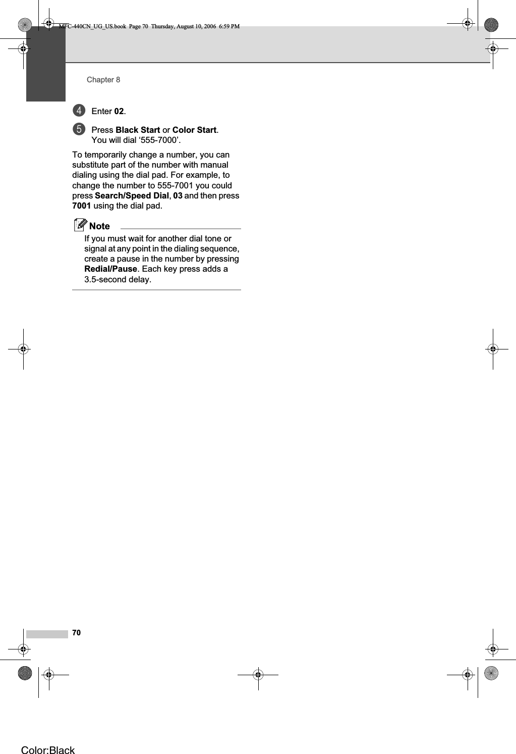 Chapter 870dEnter 02.ePress Black Start or Color Start.You will dial ‘555-7000’.To temporarily change a number, you can substitute part of the number with manual dialing using the dial pad. For example, to change the number to 555-7001 you could press Search/Speed Dial,03 and then press 7001 using the dial pad.NoteIf you must wait for another dial tone or signal at any point in the dialing sequence, create a pause in the number by pressing Redial/Pause. Each key press adds a 3.5-second delay.MFC-440CN_UG_US.book  Page 70  Thursday, August 10, 2006  6:59 PMColor:Black