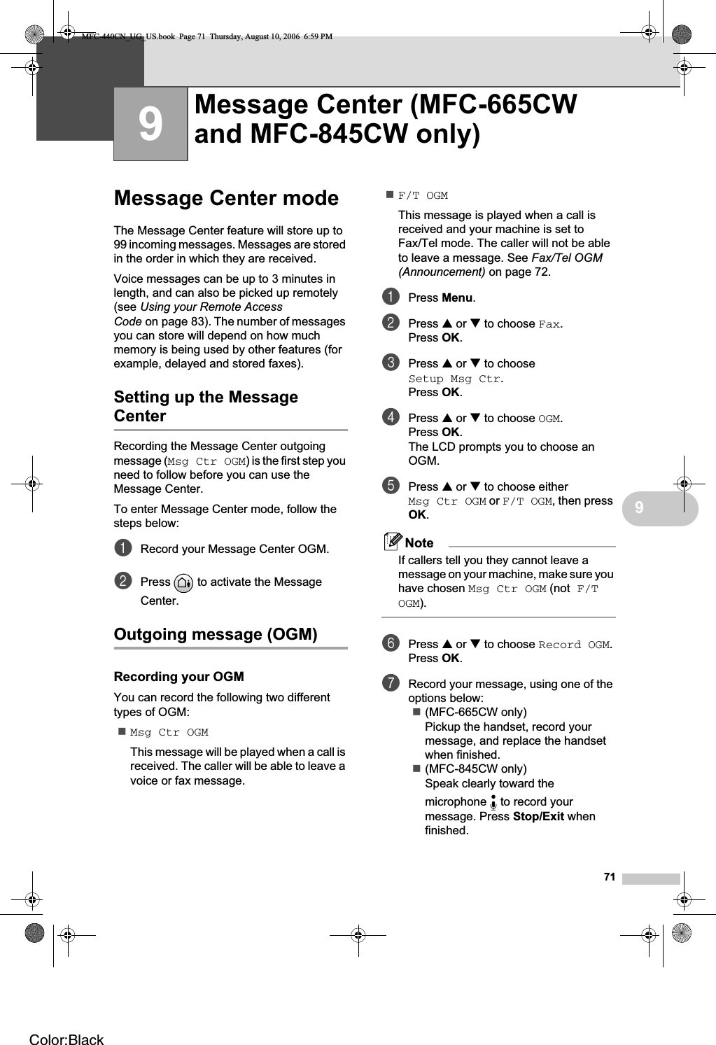 7199Message Center mode 9The Message Center feature will store up to 99 incoming messages. Messages are stored in the order in which they are received.Voice messages can be up to 3 minutes in length, and can also be picked up remotely (see Using your Remote Access Code on page 83). The number of messages you can store will depend on how much memory is being used by other features (for example, delayed and stored faxes).Setting up the Message Center 9Recording the Message Center outgoing message (Msg Ctr OGM) is the first step you need to follow before you can use the Message Center. To enter Message Center mode, follow the steps below:aRecord your Message Center OGM.bPress   to activate the Message Center.Outgoing message (OGM) 9Recording your OGM 9You can record the following two different types of OGM:Msg Ctr OGMThis message will be played when a call is received. The caller will be able to leave a voice or fax message.F/T OGMThis message is played when a call is received and your machine is set to Fax/Tel mode. The caller will not be able to leave a message. See Fax/Tel OGM (Announcement) on page 72.aPress Menu.bPress a or b to choose Fax.Press OK.cPress a or b to choose Setup Msg Ctr.Press OK.dPress a or b to choose OGM.Press OK.The LCD prompts you to choose an OGM.ePress a or b to choose either Msg Ctr OGM or F/T OGM, then press OK.NoteIf callers tell you they cannot leave a message on your machine, make sure you have chosen Msg Ctr OGM (not F/T OGM).fPress a or b to choose Record OGM.Press OK.gRecord your message, using one of the options below:(MFC-665CW only)Pickup the handset, record your message, and replace the handset when finished.(MFC-845CW only)Speak clearly toward the microphone   to record your message. Press Stop/Exit when finished.Message Center (MFC-665CW and MFC-845CW only) 9MFC-440CN_UG_US.book  Page 71  Thursday, August 10, 2006  6:59 PMColor:Black