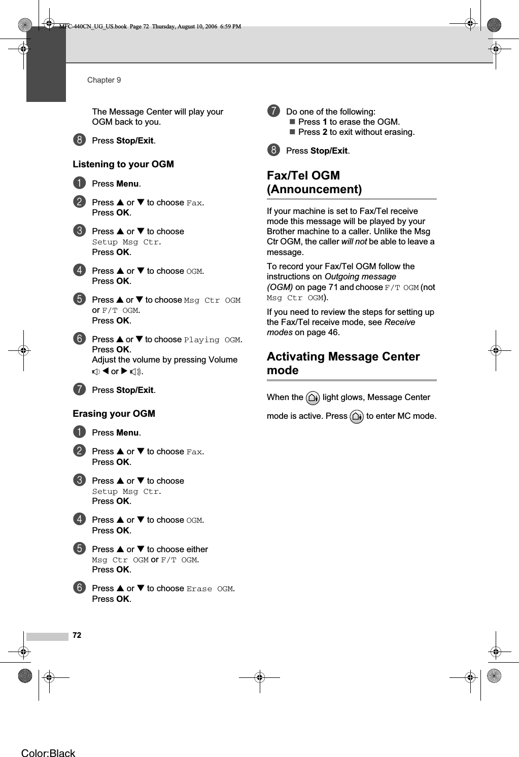 Chapter 972The Message Center will play your OGM back to you.hPress Stop/Exit.Listening to your OGM 9aPress Menu.bPress a or b to choose Fax.Press OK.cPress a or b to choose Setup Msg Ctr.Press OK.dPress a or b to choose OGM.Press OK.ePress a or b to choose Msg Ctr OGMor F/T OGM.Press OK.fPress a or b to choose Playing OGM.Press OK.Adjust the volume by pressing Volume d or c.gPress Stop/Exit.Erasing your OGM 9aPress Menu.bPress a or b to choose Fax.Press OK.cPress a or b to choose Setup Msg Ctr.Press OK.dPress a or b to choose OGM.Press OK.ePress a or b to choose either Msg Ctr OGM or F/T OGM.Press OK.fPress a or b to choose Erase OGM.Press OK.gDo one of the following:Press 1 to erase the OGM. Press 2 to exit without erasing.hPress Stop/Exit.Fax/Tel OGM (Announcement) 9If your machine is set to Fax/Tel receive mode this message will be played by your Brother machine to a caller. Unlike the Msg Ctr OGM, the caller will not be able to leave a message.To record your Fax/Tel OGM follow the instructions on Outgoing message (OGM) on page 71 and choose F/T OGM (not Msg Ctr OGM).If you need to review the steps for setting up the Fax/Tel receive mode, see Receivemodes on page 46.Activating Message Center mode 9When the   light glows, Message Center mode is active. Press   to enter MC mode.MFC-440CN_UG_US.book  Page 72  Thursday, August 10, 2006  6:59 PMColor:Black