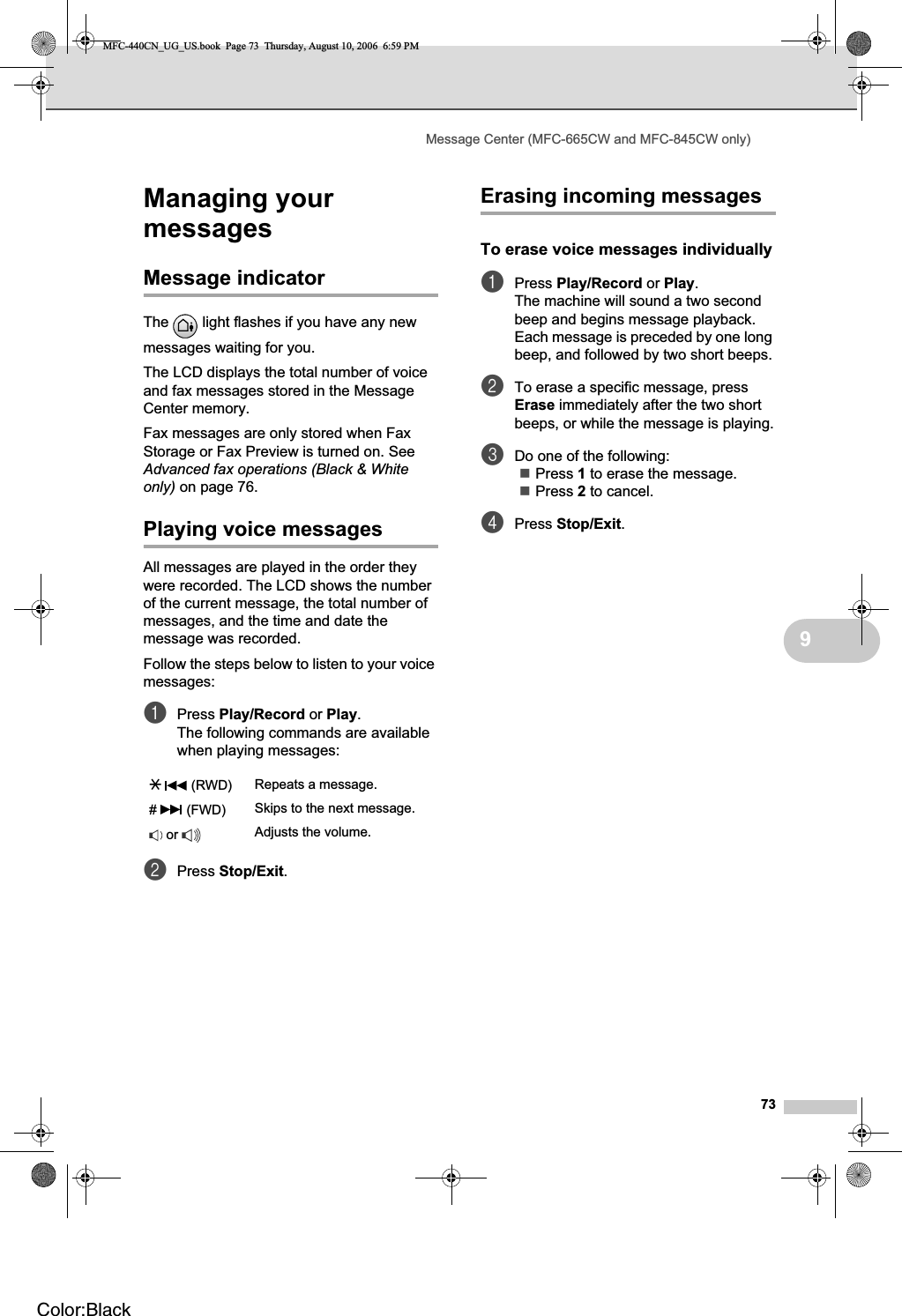 Message Center (MFC-665CW and MFC-845CW only)739Managing your messages 9Message indicator 9The   light flashes if you have any new messages waiting for you.The LCD displays the total number of voice and fax messages stored in the Message Center memory.Fax messages are only stored when Fax Storage or Fax Preview is turned on. See Advanced fax operations (Black &amp; White only) on page 76.Playing voice messages 9All messages are played in the order they were recorded. The LCD shows the number of the current message, the total number of messages, and the time and date the message was recorded.Follow the steps below to listen to your voice messages:aPress Play/Record or Play.The following commands are available when playing messages:bPress Stop/Exit.Erasing incoming messages 9To erase voice messages individually9aPress Play/Record or Play.The machine will sound a two second beep and begins message playback. Each message is preceded by one long beep, and followed by two short beeps.bTo erase a specific message, press Erase immediately after the two short beeps, or while the message is playing.cDo one of the following:Press 1 to erase the message.Press 2 to cancel.dPress Stop/Exit.l  (RWD) Repeats a message.#  (FWD) Skips to the next message. or  Adjusts the volume.MFC-440CN_UG_US.book  Page 73  Thursday, August 10, 2006  6:59 PMColor:Black