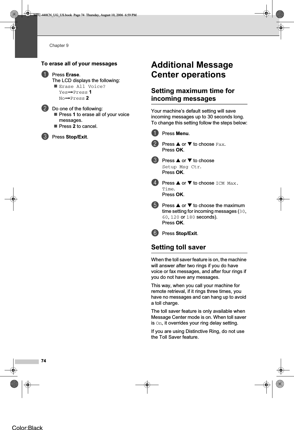 Chapter 974To erase all of your messages 9aPress Erase.The LCD displays the following:Erase All Voice?YesiPress 1NoiPress 2bDo one of the following:Press 1 to erase all of your voice messages.Press 2 to cancel.cPress Stop/Exit.Additional Message Center operations 9Setting maximum time for incoming messages 9Your machine’s default setting will save incoming messages up to 30 seconds long. To change this setting follow the steps below:aPress Menu.bPress a or b to choose Fax.Press OK.cPress a or b to choose Setup Msg Ctr.Press OK.dPress a or b to choose ICM Max. Time.Press OK.ePress a or b to choose the maximum time setting for incoming messages (30,60,120 or 180 seconds).Press OK.fPress Stop/Exit.Setting toll saver 9When the toll saver feature is on, the machine will answer after two rings if you do have voice or fax messages, and after four rings if you do not have any messages. This way, when you call your machine for remote retrieval, if it rings three times, you have no messages and can hang up to avoid a toll charge.The toll saver feature is only available when Message Center mode is on. When toll saver is On, it overrides your ring delay setting.If you are using Distinctive Ring, do not use the Toll Saver feature.MFC-440CN_UG_US.book  Page 74  Thursday, August 10, 2006  6:59 PMColor:Black