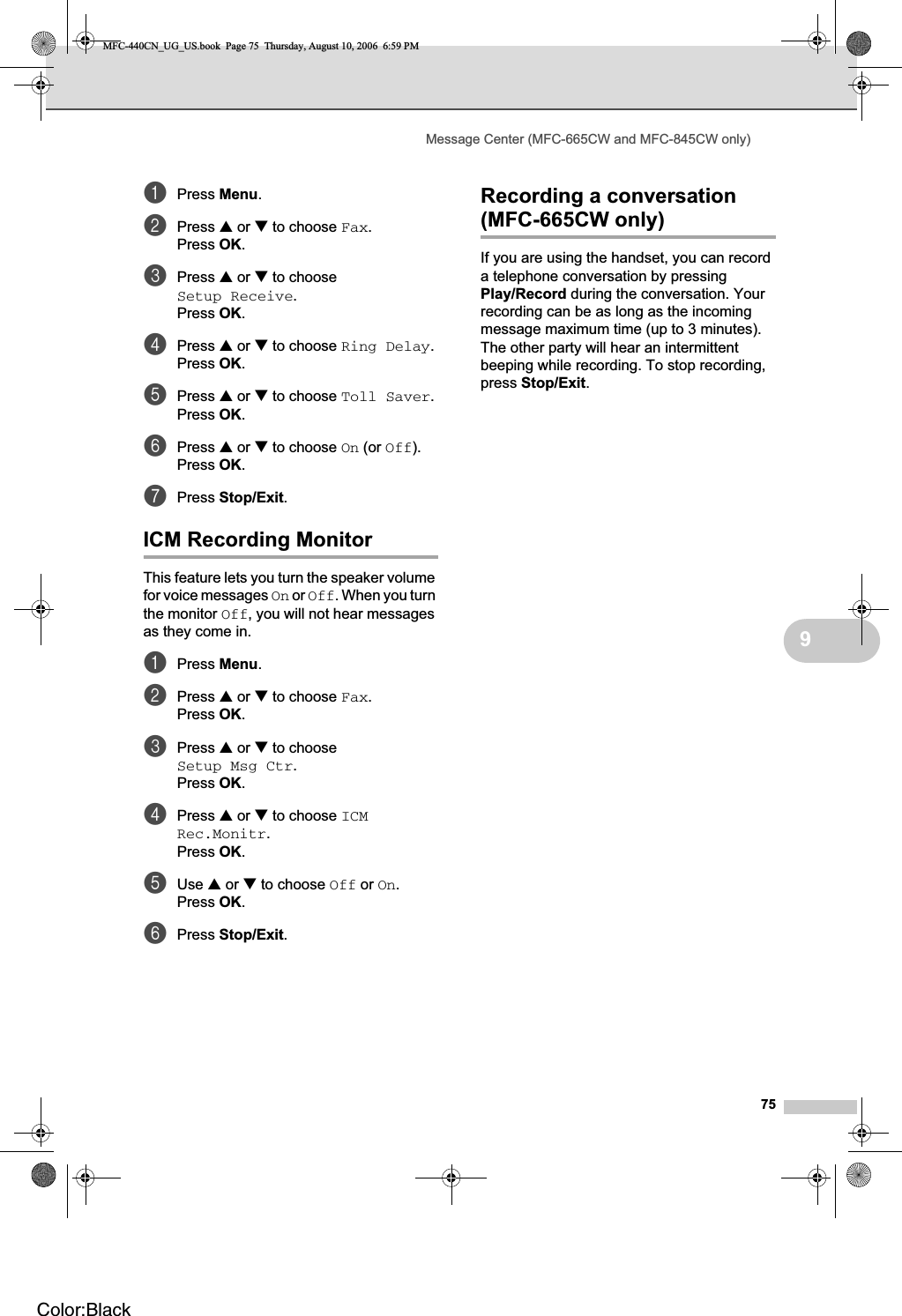 Message Center (MFC-665CW and MFC-845CW only)759aPress Menu.bPress a or b to choose Fax.Press OK.cPress a or b to choose Setup Receive.Press OK.dPress a or b to choose Ring Delay.Press OK.ePress a or b to choose Toll Saver.Press OK.fPress a or b to choose On (or Off).Press OK.gPress Stop/Exit.ICM Recording Monitor 9This feature lets you turn the speaker volume for voice messages On or Off. When you turn the monitor Off, you will not hear messages as they come in.aPress Menu.bPress a or b to choose Fax.Press OK.cPress a or b to choose Setup Msg Ctr.Press OK.dPress a or b to choose ICMRec.Monitr.Press OK.eUse a or b to choose Off or On.Press OK.fPress Stop/Exit.Recording a conversation (MFC-665CW only) 9If you are using the handset, you can record a telephone conversation by pressing Play/Record during the conversation. Your recording can be as long as the incoming message maximum time (up to 3 minutes). The other party will hear an intermittent beeping while recording. To stop recording, press Stop/Exit.MFC-440CN_UG_US.book  Page 75  Thursday, August 10, 2006  6:59 PMColor:Black