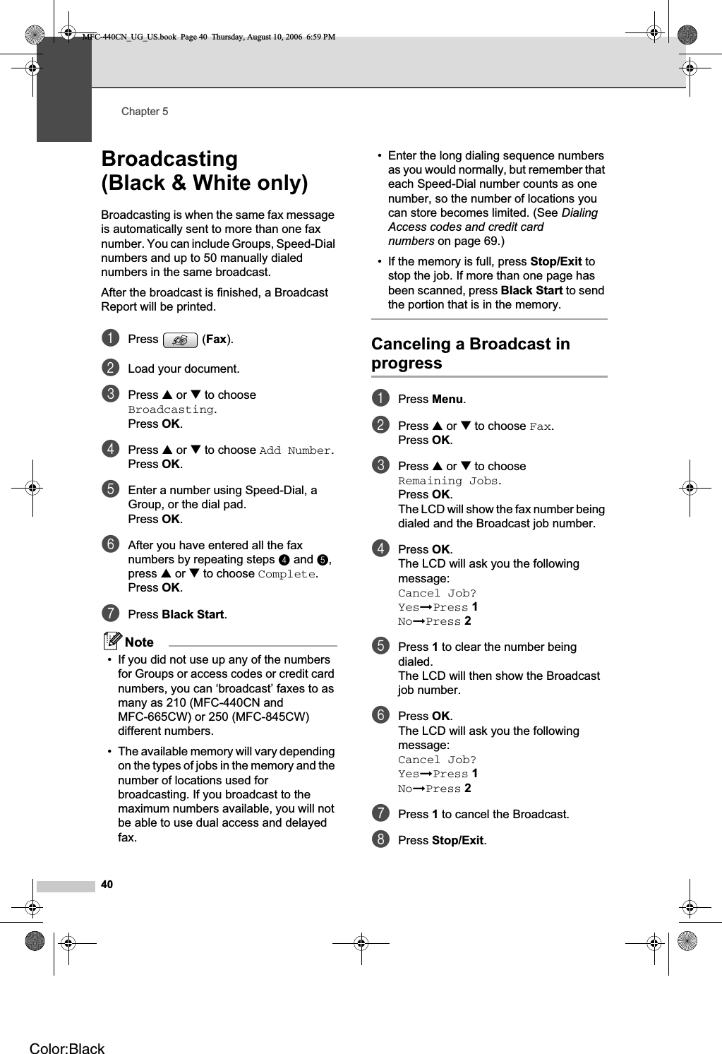 Chapter 540Broadcasting(Black &amp; White only) 5Broadcasting is when the same fax message is automatically sent to more than one fax number. You can include Groups, Speed-Dial numbers and up to 50 manually dialed numbers in the same broadcast. After the broadcast is finished, a Broadcast Report will be printed.aPress (Fax).bLoad your document.cPress a or b to choose Broadcasting.Press OK.dPress a or b to choose Add Number.Press OK.eEnter a number using Speed-Dial, a Group, or the dial pad.Press OK.fAfter you have entered all the fax numbers by repeating steps d and e,press a or b to choose Complete.Press OK.gPress Black Start.Note• If you did not use up any of the numbers for Groups or access codes or credit card numbers, you can ‘broadcast’ faxes to as many as 210 (MFC-440CN and MFC-665CW) or 250 (MFC-845CW) different numbers.• The available memory will vary depending on the types of jobs in the memory and the number of locations used for broadcasting. If you broadcast to the maximum numbers available, you will not be able to use dual access and delayed fax.• Enter the long dialing sequence numbers as you would normally, but remember that each Speed-Dial number counts as one number, so the number of locations you can store becomes limited. (See DialingAccess codes and credit card numbers on page 69.)• If the memory is full, press Stop/Exit to stop the job. If more than one page has been scanned, press Black Start to send the portion that is in the memory.Canceling a Broadcast in progress 5aPress Menu.bPress a or b to choose Fax.Press OK.cPress a or b to choose Remaining Jobs.Press OK.The LCD will show the fax number being dialed and the Broadcast job number.dPress OK.The LCD will ask you the following message:Cancel Job?YesiPress 1NoiPress 2ePress 1 to clear the number being dialed.The LCD will then show the Broadcast job number.fPress OK.The LCD will ask you the following message:Cancel Job?YesiPress 1NoiPress 2gPress 1 to cancel the Broadcast.hPress Stop/Exit.MFC-440CN_UG_US.book  Page 40  Thursday, August 10, 2006  6:59 PMColor:Black