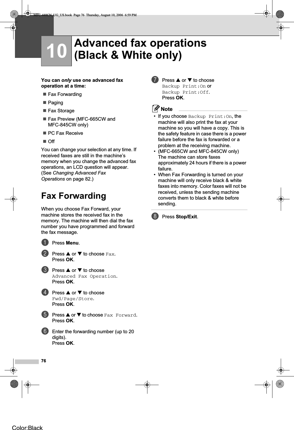 7610You can only use one advanced fax operation at a time:Fax ForwardingPagingFax StorageFax Preview (MFC-665CW and MFC-845CW only)PC Fax ReceiveOffYou can change your selection at any time. If received faxes are still in the machine’s memory when you change the advanced fax operations, an LCD question will appear. (See Changing Advanced Fax Operations on page 82.)Fax Forwarding 10When you choose Fax Forward, your machine stores the received fax in the memory. The machine will then dial the fax number you have programmed and forward the fax message.aPress Menu.bPress a or b to choose Fax.Press OK.cPress a or b to choose Advanced Fax Operation.Press OK.dPress a or b to choose Fwd/Page/Store.Press OK.ePress a or b to choose Fax Forward.Press OK.fEnter the forwarding number (up to 20 digits).Press OK.gPress a or b to choose Backup Print:On or Backup Print:Off.Press OK.Note• If you choose Backup Print:On, the machine will also print the fax at your machine so you will have a copy. This is the safety feature in case there is a power failure before the fax is forwarded or a problem at the receiving machine.• (MFC-665CW and MFC-845CW only)The machine can store faxes approximately 24 hours if there is a power failure.• When Fax Forwarding is turned on your machine will only receive black &amp; white faxes into memory. Color faxes will not be received, unless the sending machine converts them to black &amp; white before sending.hPress Stop/Exit.Advanced fax operations(Black &amp; White only) 10MFC-440CN_UG_US.book  Page 76  Thursday, August 10, 2006  6:59 PMColor:Black