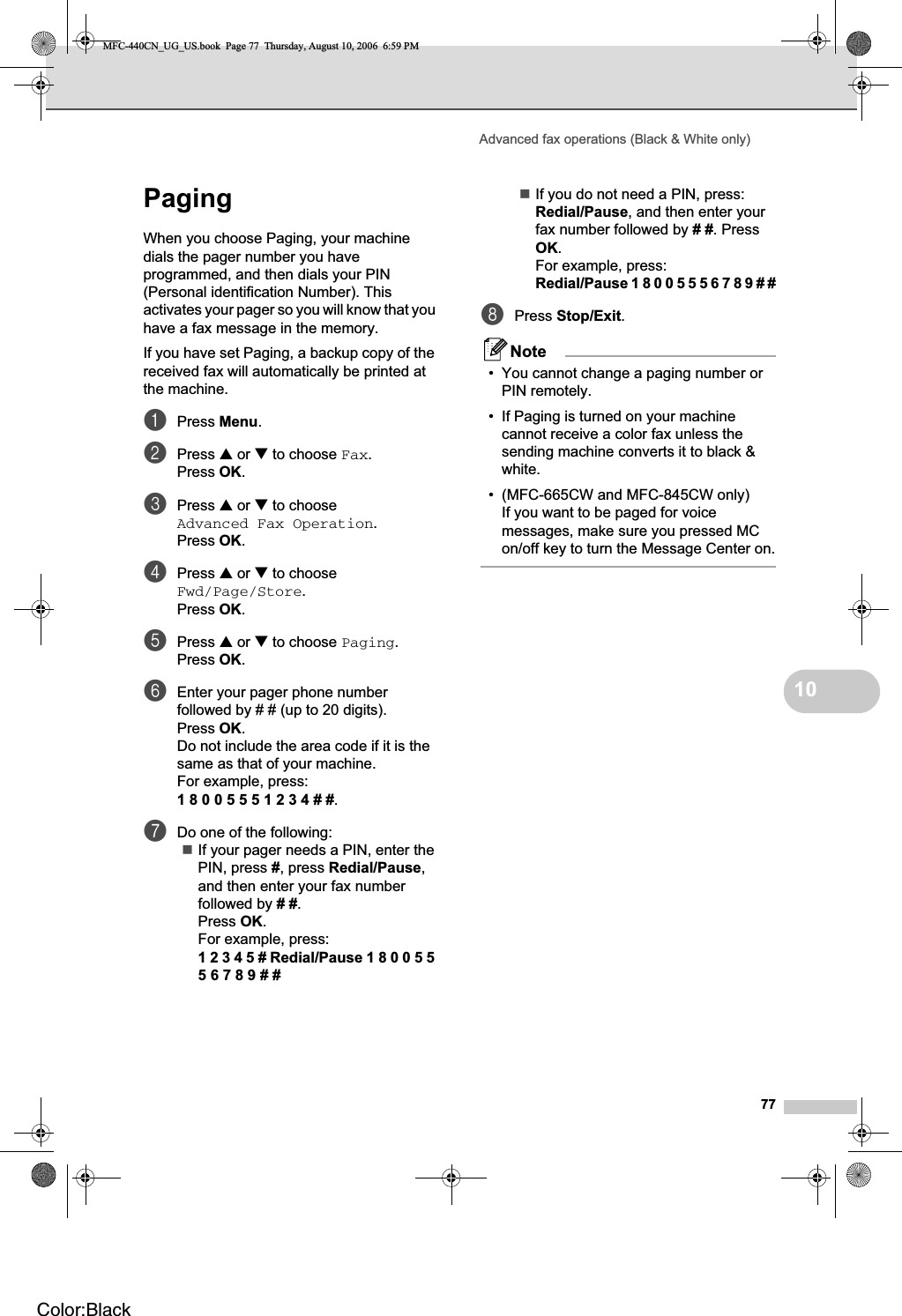 Advanced fax operations (Black &amp; White only)7710Paging 10When you choose Paging, your machine dials the pager number you have programmed, and then dials your PIN (Personal identification Number). This activates your pager so you will know that you have a fax message in the memory.If you have set Paging, a backup copy of the received fax will automatically be printed at the machine.aPress Menu.bPress a or b to choose Fax.Press OK.cPress a or b to choose Advanced Fax Operation.Press OK.dPress a or b to choose Fwd/Page/Store.Press OK.ePress a or b to choose Paging.Press OK.fEnter your pager phone number followed by # # (up to 20 digits).Press OK.Do not include the area code if it is the same as that of your machine. For example, press:180055 5 1 2 3 4 # #.gDo one of the following:If your pager needs a PIN, enter the PIN, press #, press Redial/Pause,and then enter your fax number followed by ##.Press OK.For example, press:1 2 3 4 5 # Redial/Pause 1 8 0 0 5 5 5 6 7 8 9 # #If you do not need a PIN, press:Redial/Pause, and then enter your fax number followed by ##. Press OK.For example, press:Redial/Pause 1 8 0 0 5 5 5 6 7 8 9 # #hPress Stop/Exit.Note• You cannot change a paging number or PIN remotely. • If Paging is turned on your machine cannot receive a color fax unless the sending machine converts it to black &amp; white.• (MFC-665CW and MFC-845CW only)If you want to be paged for voice messages, make sure you pressed MC on/off key to turn the Message Center on.MFC-440CN_UG_US.book  Page 77  Thursday, August 10, 2006  6:59 PMColor:Black