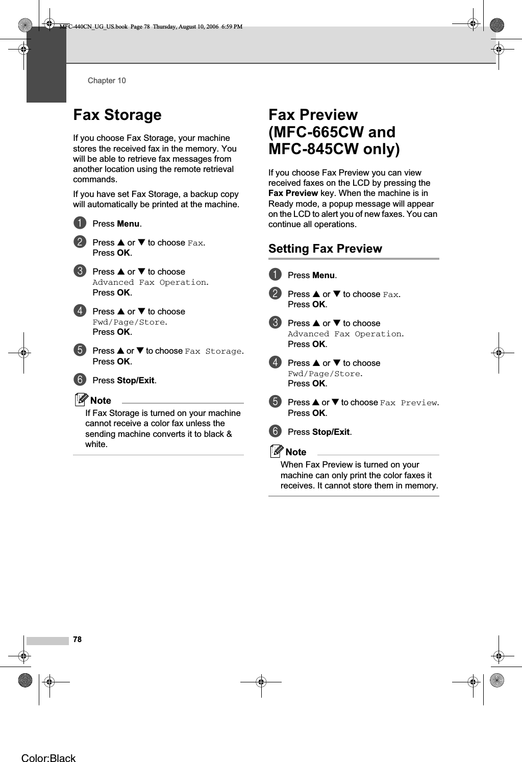 Chapter 1078Fax Storage 10If you choose Fax Storage, your machine stores the received fax in the memory. You will be able to retrieve fax messages from another location using the remote retrieval commands.If you have set Fax Storage, a backup copy will automatically be printed at the machine.aPress Menu.bPress a or b to choose Fax.Press OK.cPress a or b to choose Advanced Fax Operation.Press OK.dPress a or b to choose Fwd/Page/Store.Press OK.ePress a or b to choose Fax Storage.Press OK.fPress Stop/Exit.NoteIf Fax Storage is turned on your machine cannot receive a color fax unless the sending machine converts it to black &amp; white.Fax Preview (MFC-665CW and MFC-845CW only) 10If you choose Fax Preview you can view received faxes on the LCD by pressing the Fax Preview key. When the machine is in Ready mode, a popup message will appear on the LCD to alert you of new faxes. You can continue all operations.Setting Fax Preview 10aPress Menu.bPress a or b to choose Fax.Press OK.cPress a or b to choose Advanced Fax Operation.Press OK.dPress a or b to choose Fwd/Page/Store.Press OK.ePress a or b to choose Fax Preview.Press OK.fPress Stop/Exit.NoteWhen Fax Preview is turned on your machine can only print the color faxes it receives. It cannot store them in memory.MFC-440CN_UG_US.book  Page 78  Thursday, August 10, 2006  6:59 PMColor:Black