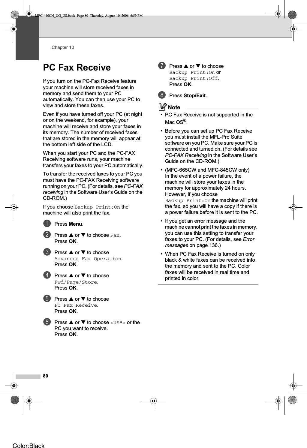 Chapter 1080PC Fax Receive 10If you turn on the PC-Fax Receive feature your machine will store received faxes in memory and send them to your PC automatically. You can then use your PC to view and store these faxes.Even if you have turned off your PC (at night or on the weekend, for example), your machine will receive and store your faxes in its memory. The number of received faxes that are stored in the memory will appear at the bottom left side of the LCD.When you start your PC and the PC-FAX Receiving software runs, your machine transfers your faxes to your PC automatically.To transfer the received faxes to your PC you must have the PC-FAX Receiving software running on your PC. (For details, see PC-FAXreceiving in the Software User’s Guide on the CD-ROM.)If you choose Backup Print:On the machine will also print the fax.aPress Menu.bPress a or b to choose Fax.Press OK.cPress a or b to choose Advanced Fax Operation.Press OK.dPress a or b to choose Fwd/Page/Store.Press OK.ePress a or b to choose PC Fax Receive.Press OK.fPress a or b to choose &lt;USB&gt; or the PC you want to receive.Press OK.gPress a or b to choose Backup Print:On or Backup Print:Off.Press OK.hPress Stop/Exit.Note• PC Fax Receive is not supported in the Mac OS®.• Before you can set up PC Fax Receive you must install the MFL-Pro Suite software on you PC. Make sure your PC is connected and turned on. (For details see PC-FAX Receiving in the Software User’s Guide on the CD-ROM.)• (MFC-665CW and MFC-845CW only)In the event of a power failure, the machine will store your faxes in the memory for approximately 24 hours. However, if you choose Backup Print:On the machine will print the fax, so you will have a copy if there is a power failure before it is sent to the PC.• If you get an error message and the machine cannot print the faxes in memory, you can use this setting to transfer your faxes to your PC. (For details, see Errormessages on page 136.)• When PC Fax Receive is turned on only black &amp; white faxes can be received into the memory and sent to the PC. Color faxes will be received in real time and printed in color.MFC-440CN_UG_US.book  Page 80  Thursday, August 10, 2006  6:59 PMColor:Black