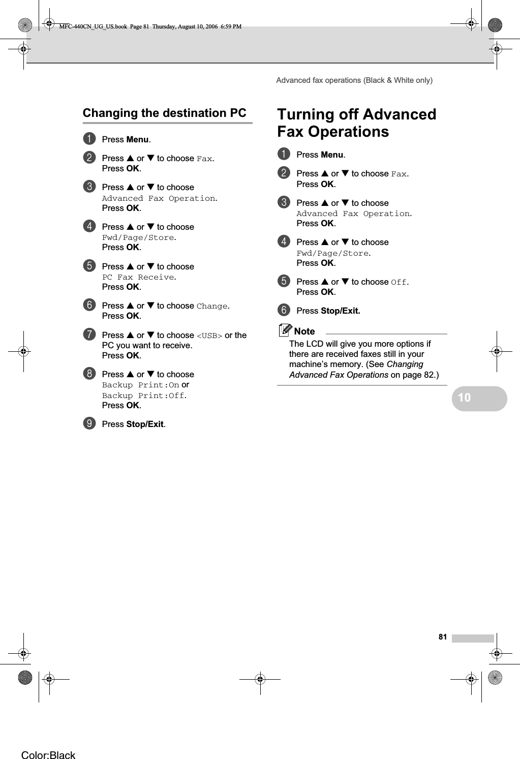 Advanced fax operations (Black &amp; White only)8110Changing the destination PC 10aPress Menu.bPress a or b to choose Fax.Press OK.cPress a or b to choose Advanced Fax Operation.Press OK.dPress a or b to choose Fwd/Page/Store.Press OK.ePress a or b to choose PC Fax Receive.Press OK.fPress a or b to choose Change.Press OK.gPress a or b to choose &lt;USB&gt; or the PC you want to receive.Press OK.hPress a or b to choose Backup Print:On or Backup Print:Off.Press OK.iPress Stop/Exit.Turning off Advanced Fax Operations 10aPress Menu.bPress a or b to choose Fax.Press OK.cPress a or b to choose Advanced Fax Operation.Press OK.dPress a or b to choose Fwd/Page/Store.Press OK.ePress a or b to choose Off.Press OK.fPress Stop/Exit.NoteThe LCD will give you more options if there are received faxes still in your machine’s memory. (See ChangingAdvanced Fax Operations on page 82.)MFC-440CN_UG_US.book  Page 81  Thursday, August 10, 2006  6:59 PMColor:Black