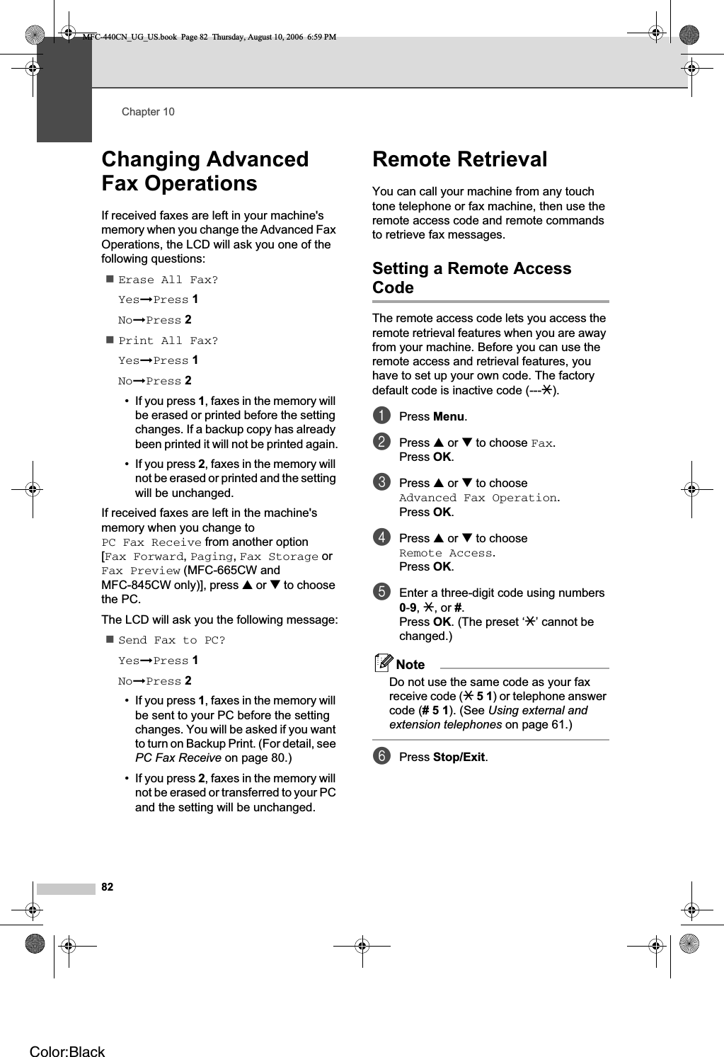 Chapter 1082Changing Advanced Fax Operations 10If received faxes are left in your machine&apos;s memory when you change the Advanced Fax Operations, the LCD will ask you one of the following questions:Erase All Fax?YesiPress 1NoiPress 2Print All Fax?YesiPress 1NoiPress 2• If you press 1, faxes in the memory will be erased or printed before the setting changes. If a backup copy has already been printed it will not be printed again.• If you press 2, faxes in the memory will not be erased or printed and the setting will be unchanged.If received faxes are left in the machine&apos;s memory when you change to PC Fax Receive from another option [Fax Forward,Paging,Fax Storage or Fax Preview (MFC-665CW and MFC-845CW only)], press a or b to choose the PC.The LCD will ask you the following message:Send Fax to PC?YesiPress 1NoiPress 2• If you press 1, faxes in the memory will be sent to your PC before the setting changes. You will be asked if you want to turn on Backup Print. (For detail, see PC Fax Receive on page 80.)• If you press 2, faxes in the memory will not be erased or transferred to your PC and the setting will be unchanged.Remote Retrieval 10You can call your machine from any touch tone telephone or fax machine, then use the remote access code and remote commands to retrieve fax messages.Setting a Remote Access Code 10The remote access code lets you access the remote retrieval features when you are away from your machine. Before you can use the remote access and retrieval features, you have to set up your own code. The factory default code is inactive code (---l).aPress Menu.bPress a or b to choose Fax.Press OK.cPress a or b to choose Advanced Fax Operation.Press OK.dPress a or b to choose Remote Access.Press OK.eEnter a three-digit code using numbers 0-9,l, or #.Press OK. (The preset ‘l’ cannot be changed.)NoteDo not use the same code as your fax receive code (l 5 1) or telephone answer code (# 5 1). (See Using external and extension telephones on page 61.)fPress Stop/Exit.MFC-440CN_UG_US.book  Page 82  Thursday, August 10, 2006  6:59 PMColor:Black