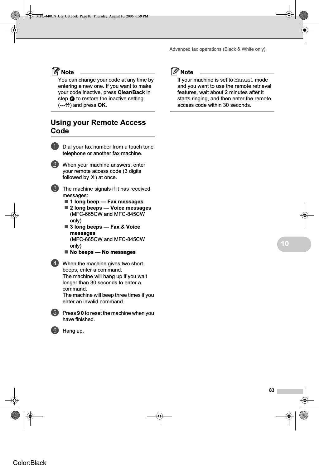 Advanced fax operations (Black &amp; White only)8310NoteYou can change your code at any time by entering a new one. If you want to make your code inactive, press Clear/Back in step e to restore the inactive setting (---l) and press OK.Using your Remote Access Code 10aDial your fax number from a touch tone telephone or another fax machine.bWhen your machine answers, enter your remote access code (3 digits followed by l) at once.cThe machine signals if it has received messages:1 long beep — Fax messages2 long beeps — Voice messages(MFC-665CW and MFC-845CWonly)3 long beeps — Fax &amp; Voice messages(MFC-665CW and MFC-845CWonly)No beeps — No messagesdWhen the machine gives two short beeps, enter a command.The machine will hang up if you wait longer than 30 seconds to enter a command.The machine will beep three times if you enter an invalid command.ePress 90 to reset the machine when you have finished.fHang up.NoteIf your machine is set to Manual mode and you want to use the remote retrieval features, wait about 2 minutes after it starts ringing, and then enter the remote access code within 30 seconds.MFC-440CN_UG_US.book  Page 83  Thursday, August 10, 2006  6:59 PMColor:Black