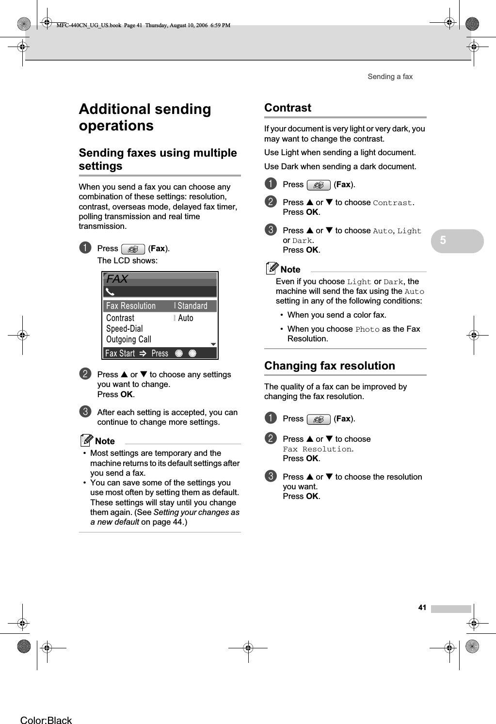 Sending a fax415Additional sending operations 5Sending faxes using multiple settings 5When you send a fax you can choose any combination of these settings: resolution, contrast, overseas mode, delayed fax timer, polling transmission and real time transmission.aPress (Fax).The LCD shows:bPress a or b to choose any settings you want to change.Press OK.cAfter each setting is accepted, you can continue to change more settings.Note• Most settings are temporary and the machine returns to its default settings after you send a fax. • You can save some of the settings you use most often by setting them as default. These settings will stay until you change them again. (See Setting your changes as a new default on page 44.) Contrast 5If your document is very light or very dark, you may want to change the contrast. Use Light when sending a light document.Use Dark when sending a dark document.aPress (Fax).bPress a or b to choose Contrast.Press OK.cPress a or b to choose Auto,Lightor Dark.Press OK.NoteEven if you choose Light or Dark, the machine will send the fax using the Autosetting in any of the following conditions:• When you send a color fax.• When you choose Photo as the Fax Resolution.Changing fax resolution 5The quality of a fax can be improved by changing the fax resolution.aPress (Fax).bPress a or b to choose Fax Resolution.Press OK.cPress a or b to choose the resolution you want. Press OK.09012345689FAXFax StartPressFax Resolution StandardContrast                    AutoSpeed-DialOutgoing Call MFC-440CN_UG_US.book  Page 41  Thursday, August 10, 2006  6:59 PMColor:Black