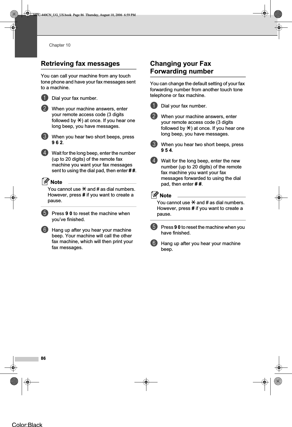 Chapter 1086Retrieving fax messages 10You can call your machine from any touch tone phone and have your fax messages sent to a machine.aDial your fax number.bWhen your machine answers, enter your remote access code (3 digits followed by l) at once. If you hear one long beep, you have messages.cWhen you hear two short beeps, press 962.dWait for the long beep, enter the number (up to 20 digits) of the remote fax machine you want your fax messages sent to using the dial pad, then enter ##.NoteYou cannot use l and # as dial numbers. However, press # if you want to create a pause.ePress 90 to reset the machine when you’ve finished.fHang up after you hear your machine beep. Your machine will call the other fax machine, which will then print your fax messages.Changing your Fax Forwarding number 10You can change the default setting of your fax forwarding number from another touch tone telephone or fax machine.aDial your fax number.bWhen your machine answers, enter your remote access code (3 digits followed by l) at once. If you hear one long beep, you have messages.cWhen you hear two short beeps, press 954.dWait for the long beep, enter the new number (up to 20 digits) of the remote fax machine you want your fax messages forwarded to using the dial pad, then enter ##.NoteYou cannot use l and # as dial numbers. However, press # if you want to create a pause.ePress 90 to reset the machine when you have finished.fHang up after you hear your machine beep.MFC-440CN_UG_US.book  Page 86  Thursday, August 10, 2006  6:59 PMColor:Black