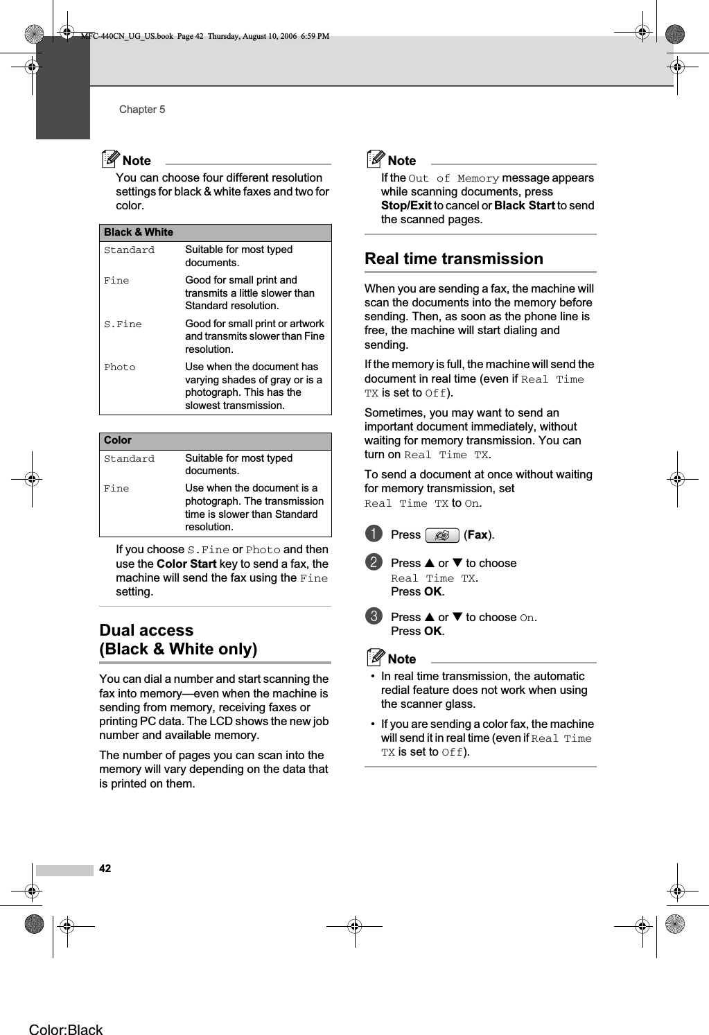 Chapter 542NoteYou can choose four different resolution settings for black &amp; white faxes and two for color.If you choose S.Fine or Photo and then use the Color Start key to send a fax, the machine will send the fax using the Finesetting.Dual access(Black &amp; White only) 5You can dial a number and start scanning the fax into memory—even when the machine is sending from memory, receiving faxes or printing PC data. The LCD shows the new job number and available memory.The number of pages you can scan into the memory will vary depending on the data that is printed on them.NoteIf the Out of Memory message appears while scanning documents, press Stop/Exit to cancel or Black Start to send the scanned pages.Real time transmission 5When you are sending a fax, the machine will scan the documents into the memory before sending. Then, as soon as the phone line is free, the machine will start dialing and sending.If the memory is full, the machine will send the document in real time (even if Real Time TX is set to Off).Sometimes, you may want to send an important document immediately, without waiting for memory transmission. You can turn on Real Time TX.To send a document at once without waiting for memory transmission, set Real Time TX to On.aPress (Fax).bPress a or b to choose Real Time TX.Press OK.cPress a or b to choose On.Press OK.Note• In real time transmission, the automatic redial feature does not work when using the scanner glass.• If you are sending a color fax, the machine will send it in real time (even if Real Time TX is set to Off).Black &amp; White Standard Suitable for most typed documents.Fine Good for small print and transmits a little slower than Standard resolution.S.Fine Good for small print or artwork and transmits slower than Fine resolution.Photo Use when the document has varying shades of gray or is a photograph. This has the slowest transmission.ColorStandard Suitable for most typed documents.Fine Use when the document is a photograph. The transmission time is slower than Standard resolution.MFC-440CN_UG_US.book  Page 42  Thursday, August 10, 2006  6:59 PMColor:Black