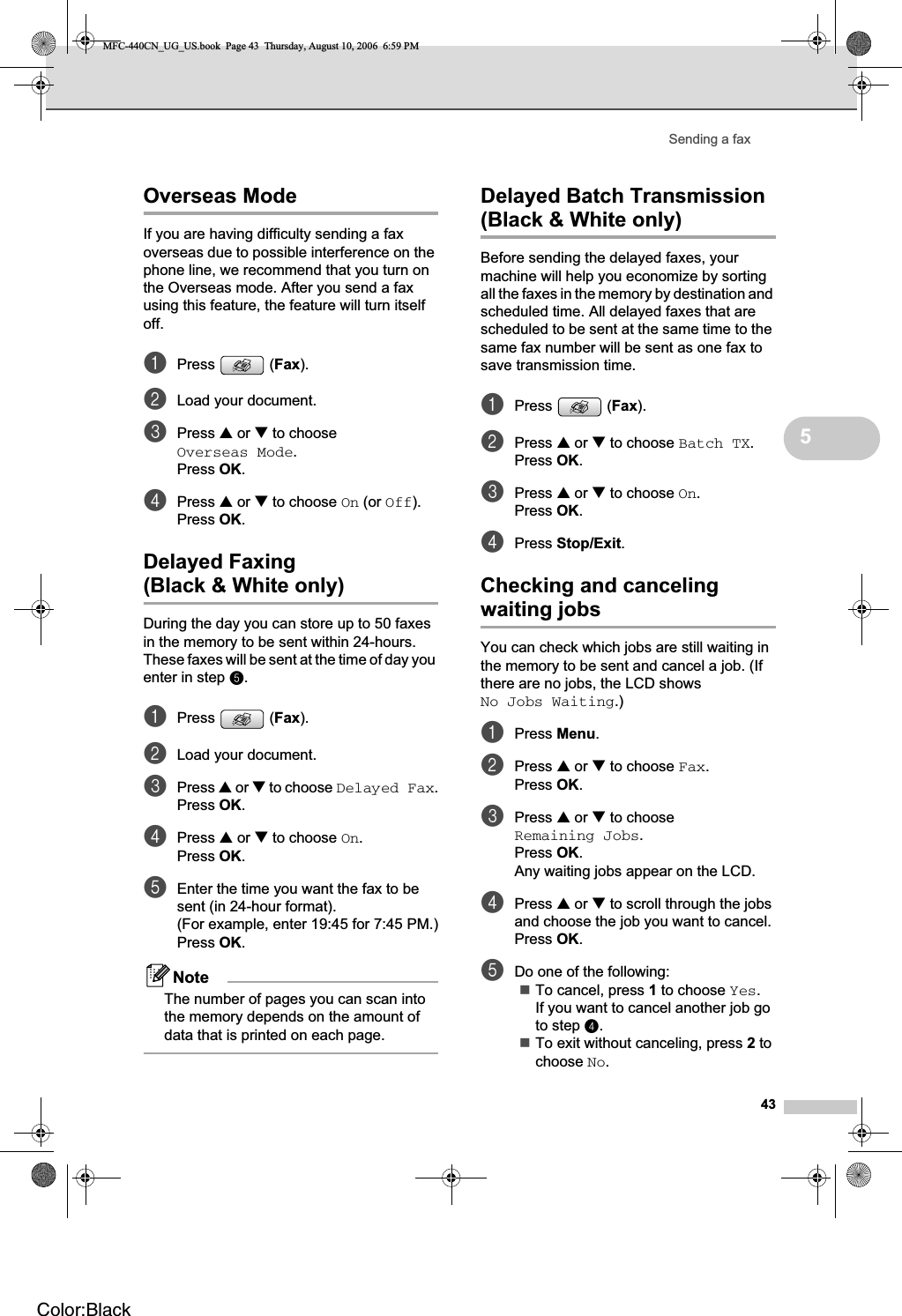 Sending a fax435Overseas Mode 5If you are having difficulty sending a fax overseas due to possible interference on the phone line, we recommend that you turn on the Overseas mode. After you send a fax using this feature, the feature will turn itself off.aPress (Fax).bLoad your document.cPress a or b to choose Overseas Mode.Press OK.dPress a or b to choose On (or Off).Press OK.Delayed Faxing(Black &amp; White only) 5During the day you can store up to 50 faxes in the memory to be sent within 24-hours. These faxes will be sent at the time of day you enter in step e.aPress (Fax).bLoad your document.cPress a or b to choose Delayed Fax.Press OK.dPress a or b to choose On.Press OK.eEnter the time you want the fax to be sent (in 24-hour format).(For example, enter 19:45 for 7:45 PM.)Press OK.NoteThe number of pages you can scan into the memory depends on the amount of data that is printed on each page.Delayed Batch Transmission (Black &amp; White only) 5Before sending the delayed faxes, your machine will help you economize by sorting all the faxes in the memory by destination and scheduled time. All delayed faxes that are scheduled to be sent at the same time to the same fax number will be sent as one fax to save transmission time.aPress (Fax).bPress a or b to choose Batch TX.Press OK.cPress a or b to choose On.Press OK.dPress Stop/Exit.Checking and canceling waiting jobs 5You can check which jobs are still waiting in the memory to be sent and cancel a job. (If there are no jobs, the LCD shows No Jobs Waiting.)aPress Menu.bPress a or b to choose Fax.Press OK.cPress a or b to choose Remaining Jobs.Press OK.Any waiting jobs appear on the LCD.dPress a or b to scroll through the jobs and choose the job you want to cancel.Press OK.eDo one of the following:To cancel, press 1 to choose Yes.If you want to cancel another job go to step d.To exit without canceling, press 2 to choose No.MFC-440CN_UG_US.book  Page 43  Thursday, August 10, 2006  6:59 PMColor:Black
