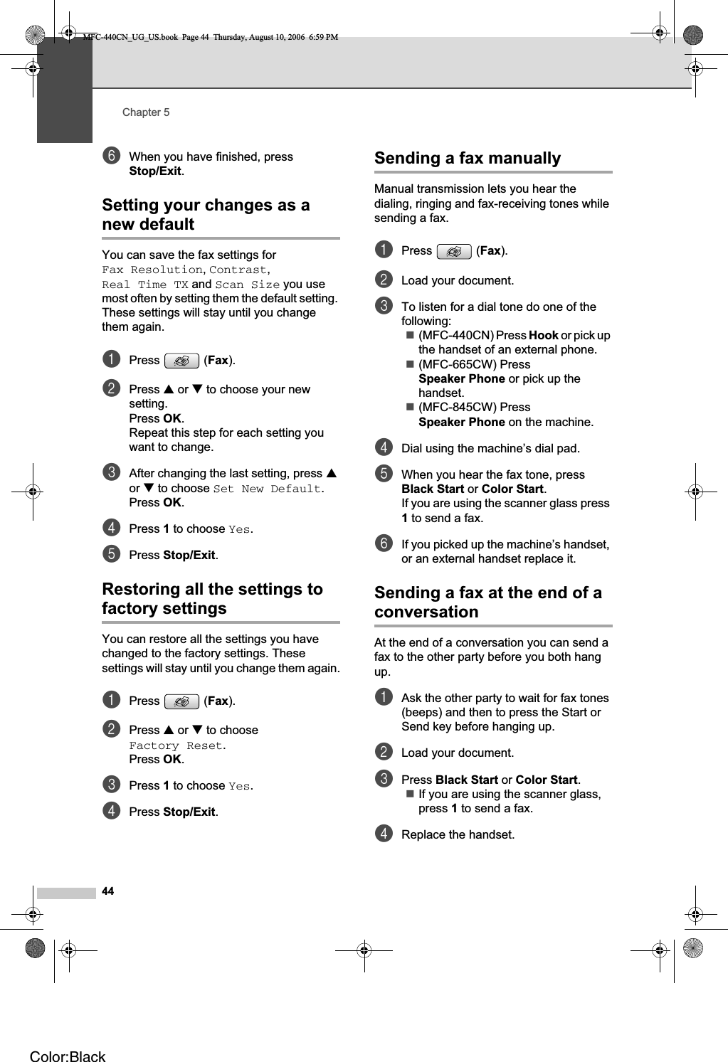 Chapter 544fWhen you have finished, press Stop/Exit.Setting your changes as a new default 5You can save the fax settings for Fax Resolution,Contrast,Real Time TX and Scan Size you use most often by setting them the default setting. These settings will stay until you change them again.aPress (Fax).bPress a or b to choose your new setting.Press OK.Repeat this step for each setting you want to change.cAfter changing the last setting, press aor b to choose Set New Default.Press OK.dPress 1 to choose Yes.ePress Stop/Exit.Restoring all the settings to factory settings 5You can restore all the settings you have changed to the factory settings. These settings will stay until you change them again.aPress (Fax).bPress a or b to choose Factory Reset.Press OK.cPress 1 to choose Yes.dPress Stop/Exit.Sending a fax manually 5Manual transmission lets you hear the dialing, ringing and fax-receiving tones while sending a fax.aPress (Fax).bLoad your document.cTo listen for a dial tone do one of the following:(MFC-440CN) Press Hook or pick up the handset of an external phone.(MFC-665CW) Press Speaker Phone or pick up the handset.(MFC-845CW) Press Speaker Phone on the machine.dDial using the machine’s dial pad.eWhen you hear the fax tone, press Black Start or Color Start.If you are using the scanner glass press 1 to send a fax.fIf you picked up the machine’s handset, or an external handset replace it.Sending a fax at the end of a conversation 5At the end of a conversation you can send a fax to the other party before you both hang up.aAsk the other party to wait for fax tones (beeps) and then to press the Start or Send key before hanging up.bLoad your document.cPress Black Start or Color Start.If you are using the scanner glass, press 1 to send a fax.dReplace the handset.MFC-440CN_UG_US.book  Page 44  Thursday, August 10, 2006  6:59 PMColor:Black