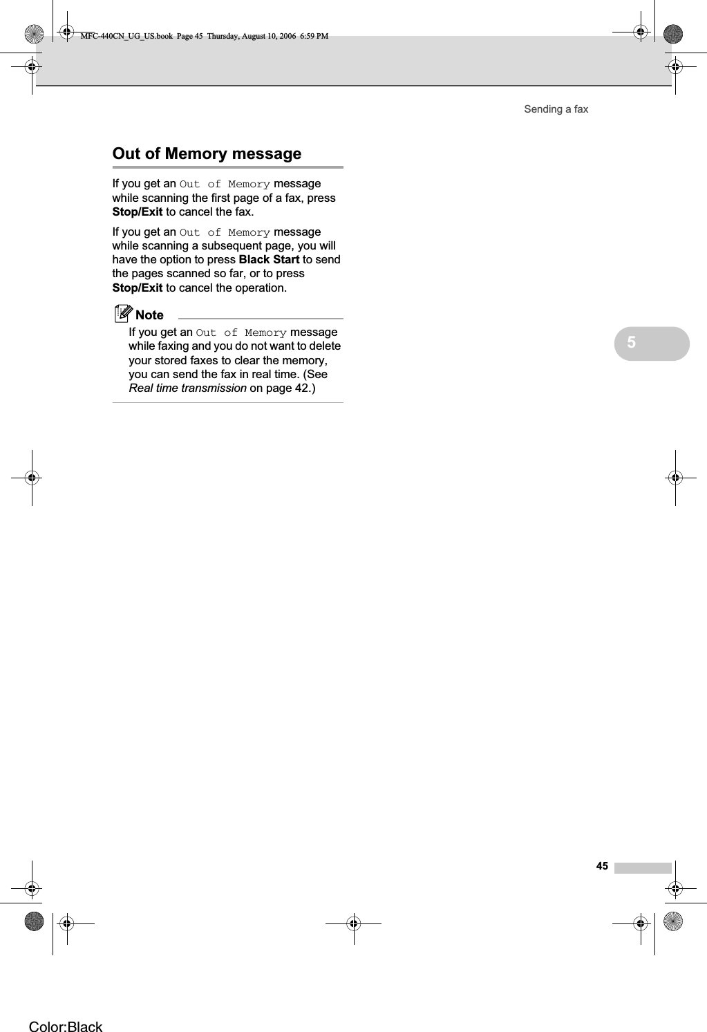 Sending a fax455Out of Memory message 5If you get an Out of Memory message while scanning the first page of a fax, press Stop/Exit to cancel the fax.If you get an Out of Memory message while scanning a subsequent page, you will have the option to press Black Start to send the pages scanned so far, or to press Stop/Exit to cancel the operation.NoteIf you get an Out of Memory message while faxing and you do not want to delete your stored faxes to clear the memory, you can send the fax in real time. (See Real time transmission on page 42.)MFC-440CN_UG_US.book  Page 45  Thursday, August 10, 2006  6:59 PMColor:Black