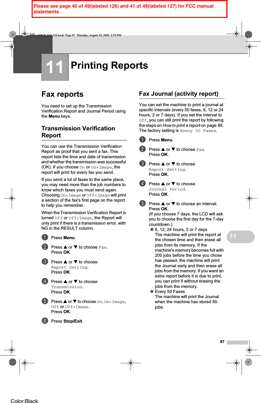 871111Fax reports 11You need to set up the Transmission Verification Report and Journal Period using the Menu keys.Transmission Verification Report 11You can use the Transmission Verification Report as proof that you sent a fax. This report lists the time and date of transmission and whether the transmission was successful (OK). If you choose On or On+Image, the report will print for every fax you send.If you send a lot of faxes to the same place, you may need more than the job numbers to know which faxes you must send again. Choosing On+Image or Off+Image will print a section of the fax&apos;s first page on the report to help you remember.When the Transmission Verification Report is turned Off or Off+Image, the Report will only print if there is a transmission error, with NG in the RESULT column.aPress Menu.bPress a or b to choose Fax.Press OK.cPress a or b to choose Report Setting.Press OK.dPress a or b to choose Transmission.Press OK.ePress a or b to choose On,On+Image,Off or Off+Image.Press OK.fPress Stop/Exit.Fax Journal (activity report) 11You can set the machine to print a journal at specific intervals (every 50 faxes, 6, 12 or 24 hours, 2 or 7 days). If you set the interval to Off, you can still print the report by following the steps on How to print a report on page 88. The factory setting is Every 50 Faxes.aPress Menu.bPress a or b to choose Fax.Press OK.cPress a or b to choose Report Setting.Press OK.dPress a or b to choose Journal Period.Press OK.ePress a or b to choose an interval.Press OK.(If you choose 7 days, the LCD will ask you to choose the first day for the 7-day countdown.)6, 12, 24 hours, 2 or 7 daysThe machine will print the report at the chosen time and then erase all jobs from its memory. If the machine&apos;s memory becomes full with 200 jobs before the time you chose has passed, the machine will print the Journal early and then erase all jobs from the memory. If you want an extra report before it is due to print, you can print it without erasing the jobs from the memory.Every 50 FaxesThe machine will print the Journal when the machine has stored 50 jobs.Printing Reports 11MFC-440CN_UG_US.book  Page 87  Thursday, August 10, 2006  6:59 PMColor:BlackPlease see page 40 of 49(labeled 126) and 41 of 49(labeled 127) for FCC manual statements