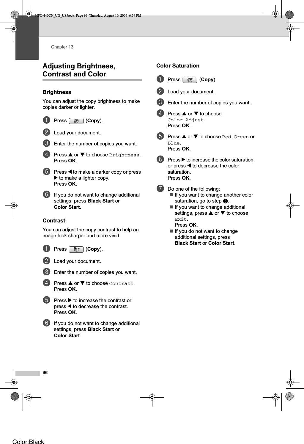 Chapter 1396Adjusting Brightness, Contrast and Color 13Brightness 13You can adjust the copy brightness to make copies darker or lighter.aPress (Copy).bLoad your document.cEnter the number of copies you want.dPress a or b to choose Brightness.Press OK.ePress d to make a darker copy or press c to make a lighter copy.Press OK.fIf you do not want to change additional settings, press Black Start or Color Start.Contrast 13You can adjust the copy contrast to help an image look sharper and more vivid.aPress (Copy).bLoad your document.cEnter the number of copies you want.dPress a or b to choose Contrast.Press OK.ePress c to increase the contrast or press d to decrease the contrast.Press OK.fIf you do not want to change additional settings, press Black Start or Color Start.Color Saturation 13aPress (Copy).bLoad your document.cEnter the number of copies you want.dPress a or b to choose Color Adjust.Press OK.ePress a or b to choose Red,Green or Blue.Press OK.fPress c to increase the color saturation, or press d to decrease the color saturation.Press OK.gDo one of the following:If you want to change another color saturation, go to step e.If you want to change additional settings, press a or b to choose Exit.Press OK.If you do not want to change additional settings, press Black Start or Color Start.MFC-440CN_UG_US.book  Page 96  Thursday, August 10, 2006  6:59 PMColor:Black