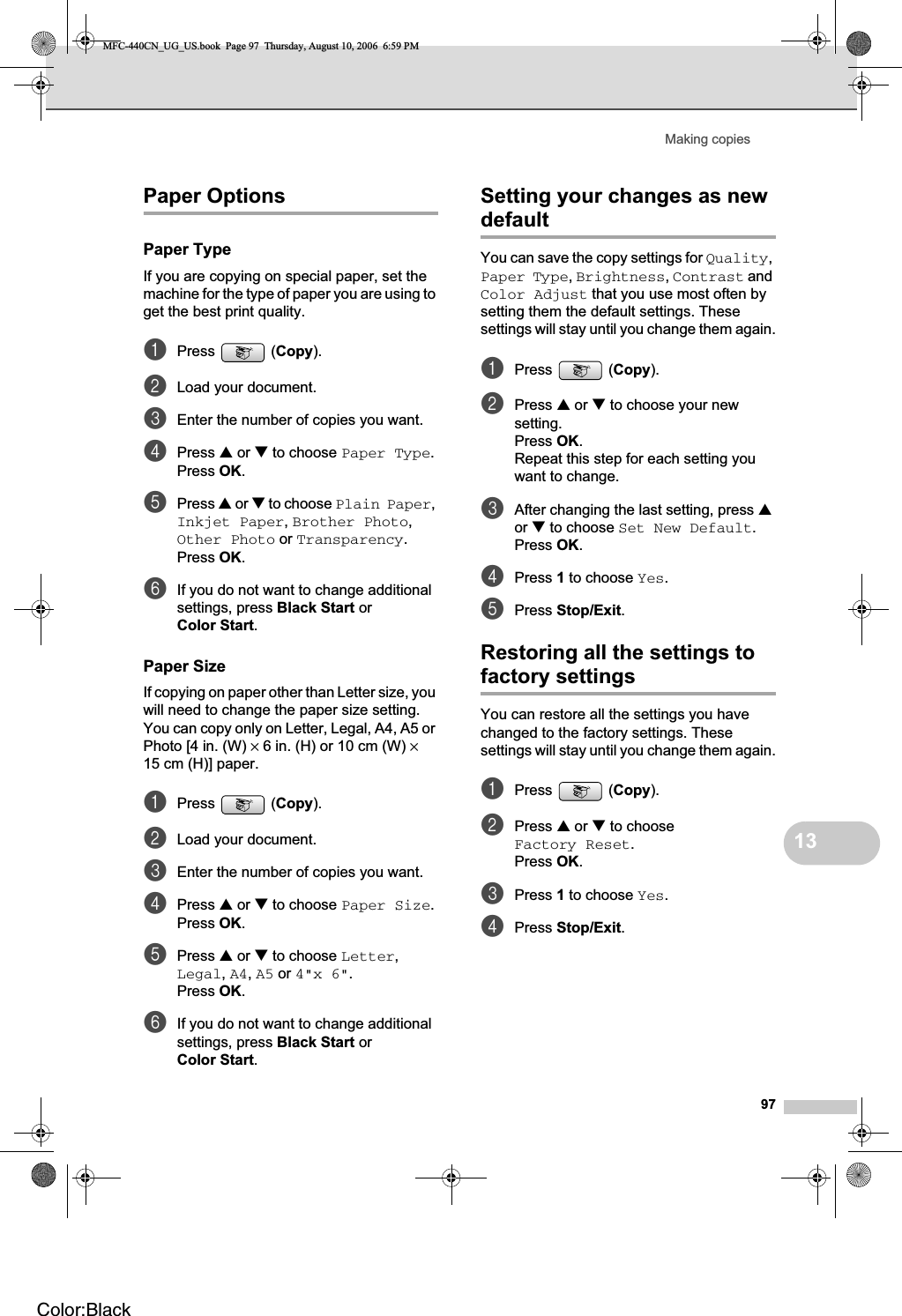 Making copies9713Paper Options 13Paper Type 13If you are copying on special paper, set the machine for the type of paper you are using to get the best print quality.aPress (Copy).bLoad your document.cEnter the number of copies you want.dPress a or b to choose Paper Type.Press OK.ePress a or b to choose Plain Paper,Inkjet Paper,Brother Photo,Other Photo or Transparency.Press OK.fIf you do not want to change additional settings, press Black Start or Color Start.Paper Size 13If copying on paper other than Letter size, you will need to change the paper size setting. You can copy only on Letter, Legal, A4, A5 or Photo [4 in. (W) × 6 in. (H) or 10 cm (W) ×15 cm (H)] paper.aPress (Copy).bLoad your document. cEnter the number of copies you want.dPress a or b to choose Paper Size.Press OK.ePress a or b to choose Letter,Legal,A4,A5 or 4&quot;x 6&quot;.Press OK.fIf you do not want to change additional settings, press Black Start or Color Start.Setting your changes as new default 13You can save the copy settings for Quality,Paper Type,Brightness,Contrast and Color Adjust that you use most often by setting them the default settings. These settings will stay until you change them again.aPress (Copy).bPress a or b to choose your new setting.Press OK.Repeat this step for each setting you want to change.cAfter changing the last setting, press aor b to choose Set New Default.Press OK.dPress 1 to choose Yes.ePress Stop/Exit.Restoring all the settings to factory settings 13You can restore all the settings you have changed to the factory settings. These settings will stay until you change them again.aPress (Copy).bPress a or b to choose Factory Reset.Press OK.cPress 1 to choose Yes.dPress Stop/Exit.MFC-440CN_UG_US.book  Page 97  Thursday, August 10, 2006  6:59 PMColor:Black