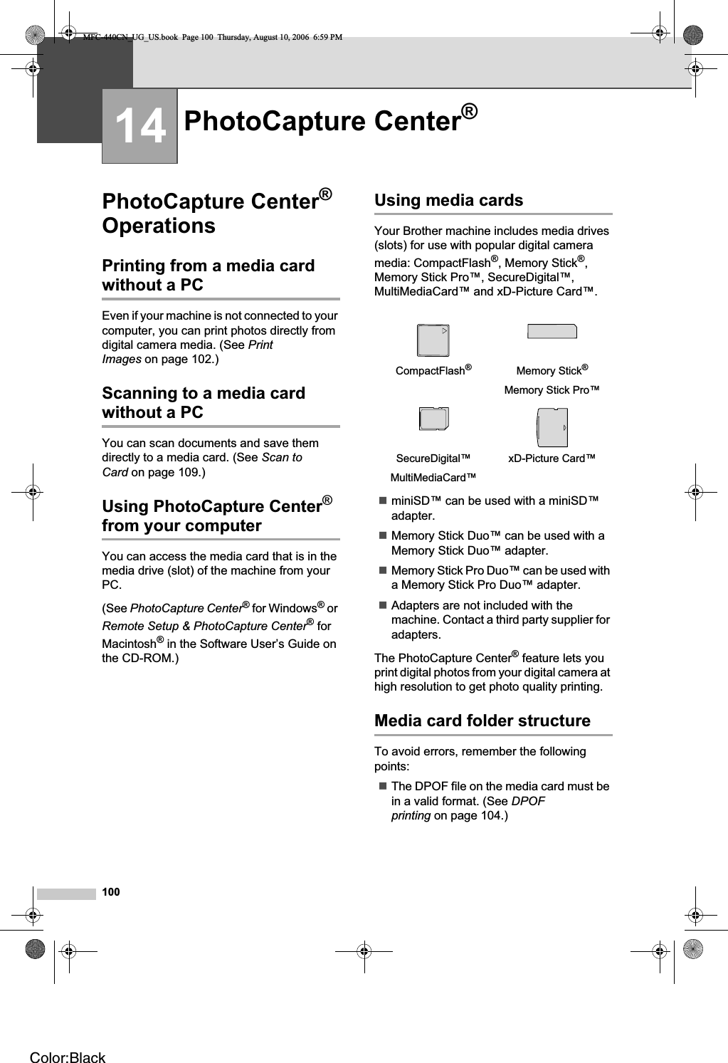 10014PhotoCapture Center®Operations 14Printing from a media card without a PC 14Even if your machine is not connected to your computer, you can print photos directly from digital camera media. (See PrintImages on page 102.)Scanning to a media card without a PC 14You can scan documents and save them directly to a media card. (See Scan to Card on page 109.)Using PhotoCapture Center®from your computerYou can access the media card that is in the media drive (slot) of the machine from your PC.(See PhotoCapture Center® for Windows® or Remote Setup &amp; PhotoCapture Center® for Macintosh® in the Software User’s Guide on the CD-ROM.)Using media cards 14Your Brother machine includes media drives (slots) for use with popular digital camera media: CompactFlash®, Memory Stick®,Memory Stick Pro™, SecureDigital™, MultiMediaCard™ and xD-Picture Card™.miniSD™ can be used with a miniSD™ adapter.Memory Stick Duo™ can be used with a Memory Stick Duo™ adapter.Memory Stick Pro Duo™ can be used with a Memory Stick Pro Duo™ adapter.Adapters are not included with the machine. Contact a third party supplier for adapters.The PhotoCapture Center® feature lets you print digital photos from your digital camera at high resolution to get photo quality printing.Media card folder structure 14To avoid errors, remember the following points:The DPOF file on the media card must be in a valid format. (See DPOFprinting on page 104.)PhotoCapture Center®14CompactFlash®Memory Stick®Memory Stick Pro™SecureDigital™MultiMediaCard™xD-Picture Card™MFC-440CN_UG_US.book  Page 100  Thursday, August 10, 2006  6:59 PMColor:Black