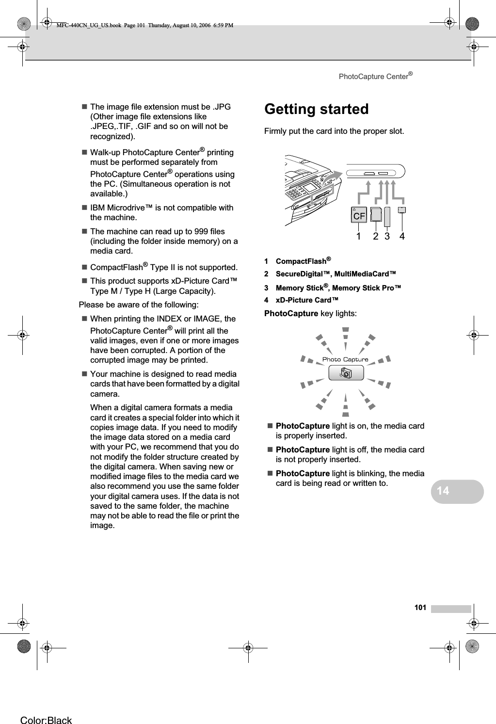 PhotoCapture Center®10114The image file extension must be .JPG (Other image file extensions like .JPEG,.TIF, .GIF and so on will not be recognized).Walk-up PhotoCapture Center® printing must be performed separately from PhotoCapture Center® operations using the PC. (Simultaneous operation is not available.)IBM Microdrive™ is not compatible with the machine.The machine can read up to 999 files (including the folder inside memory) on a media card.CompactFlash® Type II is not supported.This product supports xD-Picture Card™ Type M / Type H (Large Capacity).Please be aware of the following:When printing the INDEX or IMAGE, the PhotoCapture Center® will print all the valid images, even if one or more images have been corrupted. A portion of the corrupted image may be printed.Your machine is designed to read media cards that have been formatted by a digital camera.When a digital camera formats a media card it creates a special folder into which it copies image data. If you need to modify the image data stored on a media card with your PC, we recommend that you do not modify the folder structure created by the digital camera. When saving new or modified image files to the media card we also recommend you use the same folder your digital camera uses. If the data is not saved to the same folder, the machine may not be able to read the file or print the image.Getting started 14Firmly put the card into the proper slot.1 CompactFlash®2 SecureDigital™, MultiMediaCard™3 Memory Stick®, Memory Stick Pro™4 xD-Picture Card™PhotoCapture key lights:PhotoCapture light is on, the media card is properly inserted.PhotoCapture light is off, the media card is not properly inserted.PhotoCapture light is blinking, the media card is being read or written to.1 2 3 4MFC-440CN_UG_US.book  Page 101  Thursday, August 10, 2006  6:59 PMColor:Black
