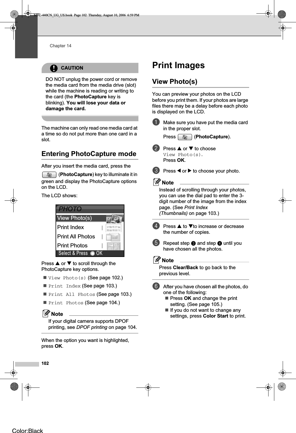 Chapter 14102CAUTIONDO NOT unplug the power cord or remove the media card from the media drive (slot) while the machine is reading or writing to the card (the PhotoCapture key is blinking). You will lose your data or damage the card.The machine can only read one media card at a time so do not put more than one card in a slot.Entering PhotoCapture mode 14After you insert the media card, press the (PhotoCapture) key to illuminate it in green and display the PhotoCapture options on the LCD.The LCD shows:Press a or b to scroll through the PhotoCapture key options.View Photo(s) (See page 102.)Print Index (See page 103.)Print All Photos (See page 103.)Print Photos (See page 104.)NoteIf your digital camera supports DPOF printing, see DPOF printing on page 104.When the option you want is highlighted, press OK.Print Images 14View Photo(s) 14You can preview your photos on the LCD before you print them. If your photos are large files there may be a delay before each photo is displayed on the LCD.aMake sure you have put the media card in the proper slot.Press (PhotoCapture).bPress a or b to choose View Photo(s).Press OK.cPress d or c to choose your photo.NoteInstead of scrolling through your photos, you can use the dial pad to enter the 3-digit number of the image from the index page. (See Print Index (Thumbnails) on page 103.)dPress a to bto increase or decrease the number of copies.eRepeat step c and step d until you have chosen all the photos.NotePress Clear/Back to go back to the previous level.fAfter you have chosen all the photos, do one of the following: Press OK and change the print setting. (See page 105.) If you do not want to change any settings, press Color Start to print.Print IndexPrint All PhotosPrint PhotosView Photo(s)PHOTOOKSelect &amp; PressMFC-440CN_UG_US.book  Page 102  Thursday, August 10, 2006  6:59 PMColor:Black