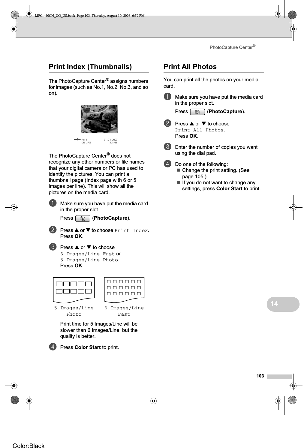 PhotoCapture Center®10314Print Index (Thumbnails) 14The PhotoCapture Center® assigns numbers for images (such as No.1, No.2, No.3, and so on).The PhotoCapture Center® does not recognize any other numbers or file names that your digital camera or PC has used to identify the pictures. You can print a thumbnail page (Index page with 6 or 5 images per line). This will show all the pictures on the media card.aMake sure you have put the media card in the proper slot.Press (PhotoCapture).bPress a or b to choose Print Index.Press OK.cPress a or b to choose 6 Images/Line Fast or 5 Images/Line Photo.Press OK.Print time for 5 Images/Line will be slower than 6 Images/Line, but the quality is better.dPress Color Start to print.Print All Photos 14You can print all the photos on your media card.aMake sure you have put the media card in the proper slot.Press (PhotoCapture).bPress a or b to choose Print All Photos.Press OK.cEnter the number of copies you want using the dial pad.dDo one of the following: Change the print setting. (See page 105.) If you do not want to change any settings, press Color Start to print.5 Images/LinePhoto6 Images/LineFastMFC-440CN_UG_US.book  Page 103  Thursday, August 10, 2006  6:59 PMColor:Black