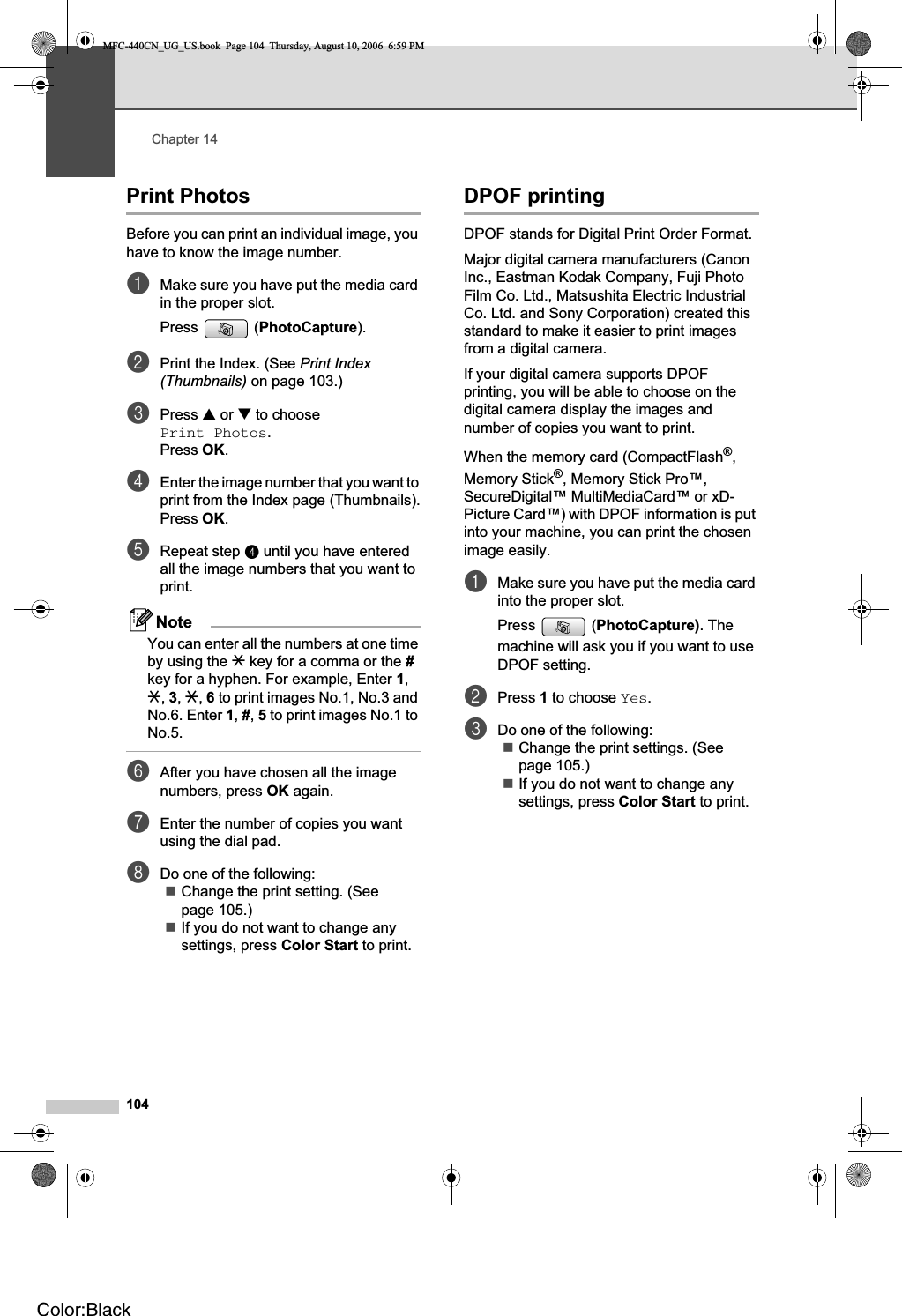 Chapter 14104Print Photos 14Before you can print an individual image, you have to know the image number.aMake sure you have put the media card in the proper slot.Press (PhotoCapture).bPrint the Index. (See Print Index (Thumbnails) on page 103.)cPress a or b to choose Print Photos.Press OK.dEnter the image number that you want to print from the Index page (Thumbnails).Press OK.eRepeat step d until you have entered all the image numbers that you want to print.NoteYou can enter all the numbers at one time by using the l key for a comma or the #key for a hyphen. For example, Enter 1,l,3,l,6 to print images No.1, No.3 and No.6. Enter 1,#,5 to print images No.1 to No.5.fAfter you have chosen all the image numbers, press OK again.gEnter the number of copies you want using the dial pad.hDo one of the following:Change the print setting. (See page 105.)If you do not want to change any settings, press Color Start to print.DPOF printing 14DPOF stands for Digital Print Order Format.Major digital camera manufacturers (Canon Inc., Eastman Kodak Company, Fuji Photo Film Co. Ltd., Matsushita Electric Industrial Co. Ltd. and Sony Corporation) created this standard to make it easier to print images from a digital camera.If your digital camera supports DPOF printing, you will be able to choose on the digital camera display the images and number of copies you want to print.When the memory card (CompactFlash®,Memory Stick®, Memory Stick Pro™, SecureDigital™ MultiMediaCard™ or xD-Picture Card™) with DPOF information is put into your machine, you can print the chosen image easily.aMake sure you have put the media card into the proper slot.Press  (PhotoCapture). The machine will ask you if you want to use DPOF setting.bPress 1 to choose Yes.cDo one of the following:Change the print settings. (See page 105.)If you do not want to change any settings, press Color Start to print. MFC-440CN_UG_US.book  Page 104  Thursday, August 10, 2006  6:59 PMColor:Black