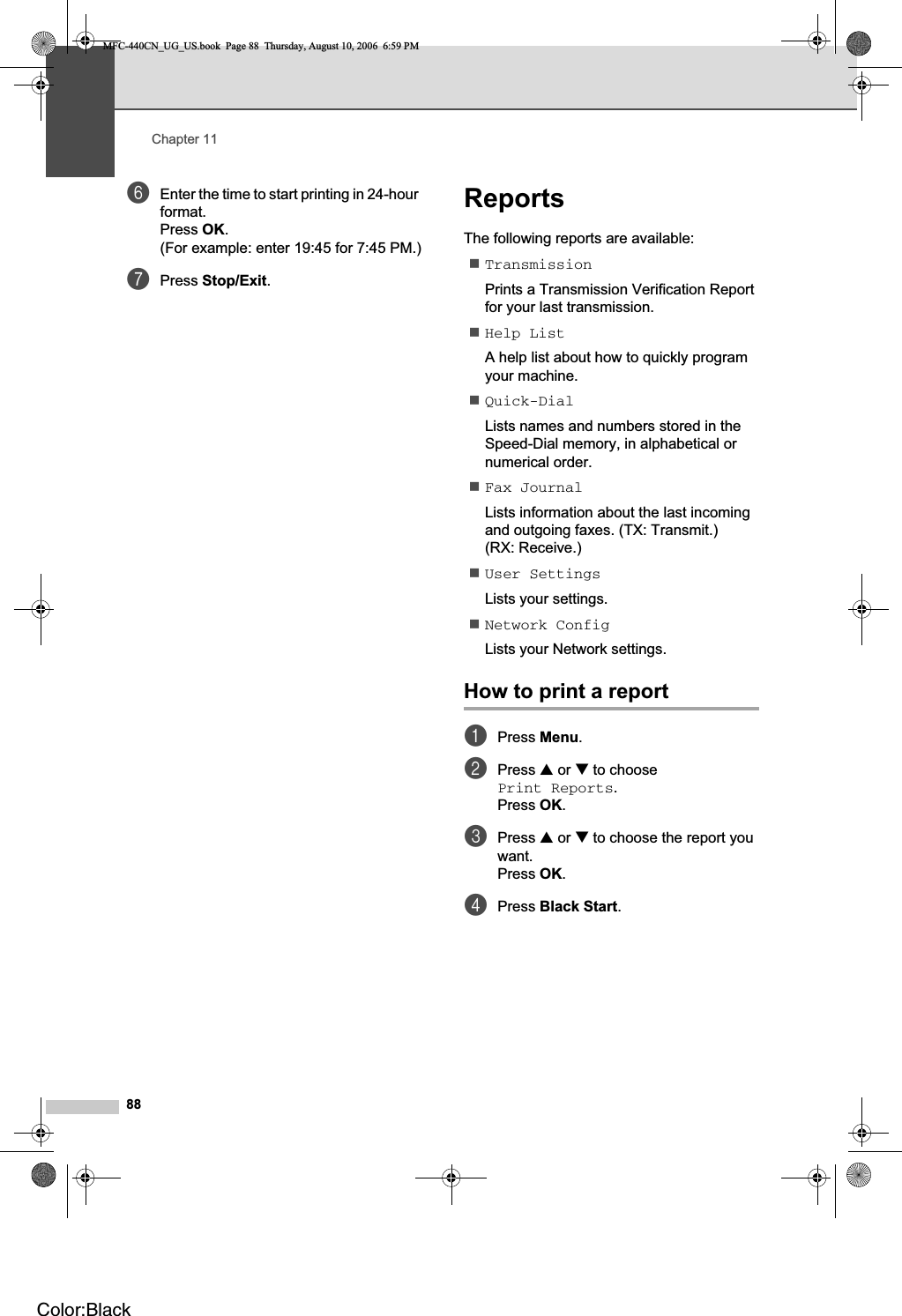 Chapter 1188fEnter the time to start printing in 24-hour format.Press OK.(For example: enter 19:45 for 7:45 PM.)gPress Stop/Exit.Reports 11The following reports are available: TransmissionPrints a Transmission Verification Report for your last transmission.Help ListA help list about how to quickly program your machine.Quick-DialLists names and numbers stored in the Speed-Dial memory, in alphabetical or numerical order.Fax JournalLists information about the last incoming and outgoing faxes. (TX: Transmit.) (RX: Receive.)User SettingsLists your settings.Network ConfigLists your Network settings.How to print a report 11aPress Menu.bPress a or b to choose Print Reports.Press OK.cPress a or b to choose the report you want.Press OK.dPress Black Start.MFC-440CN_UG_US.book  Page 88  Thursday, August 10, 2006  6:59 PMColor:Black