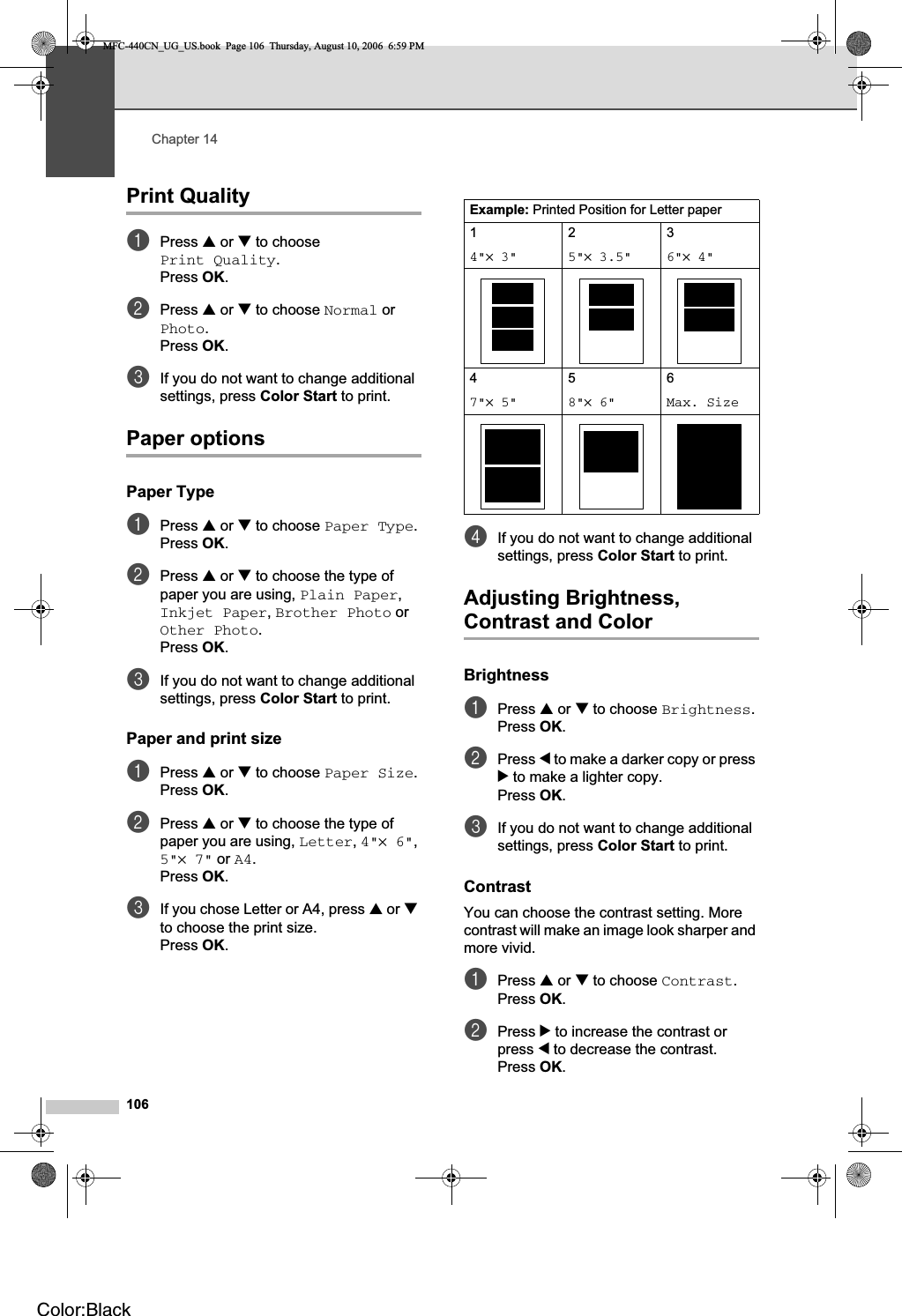 Chapter 14106Print Quality 14aPress a or b to choose Print Quality.Press OK.bPress a or b to choose Normal or Photo.Press OK.cIf you do not want to change additional settings, press Color Start to print. Paper options 14Paper Type 14aPress a or b to choose Paper Type.Press OK.bPress a or b to choose the type of paper you are using, Plain Paper,Inkjet Paper,Brother Photo or Other Photo.Press OK.cIf you do not want to change additional settings, press Color Start to print. Paper and print size 14aPress a or b to choose Paper Size.Press OK.bPress a or b to choose the type of paper you are using, Letter,4&quot;×6&quot;,5&quot;×7&quot; or A4.Press OK.cIf you chose Letter or A4, press a or bto choose the print size.Press OK.dIf you do not want to change additional settings, press Color Start to print. Adjusting Brightness, Contrast and Color 14Brightness 14aPress a or b to choose Brightness.Press OK.bPress d to make a darker copy or press c to make a lighter copy.Press OK.cIf you do not want to change additional settings, press Color Start to print. Contrast 14You can choose the contrast setting. More contrast will make an image look sharper and more vivid.aPress a or b to choose Contrast.Press OK.bPress c to increase the contrast or press d to decrease the contrast.Press OK.Example: Printed Position for Letter paper14&quot;× 3&quot;25&quot;× 3.5&quot;36&quot;× 4&quot;47&quot;× 5&quot;58&quot;× 6&quot;6Max. SizeMFC-440CN_UG_US.book  Page 106  Thursday, August 10, 2006  6:59 PMColor:Black