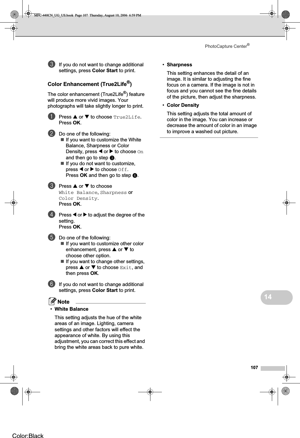 PhotoCapture Center®10714cIf you do not want to change additional settings, press Color Start to print.Color Enhancement (True2Life®)14The color enhancement (True2Life®) feature will produce more vivid images. Your photographs will take slightly longer to print.aPress a or b to choose True2Life.Press OK.bDo one of the following:If you want to customize the White Balance, Sharpness or Color Density, press d or c to choose Onand then go to step c.If you do not want to customize, press d or c to choose Off.Press OK and then go to step f.cPress a or bto choose White Balance,Sharpness or Color Density.Press OK.dPress d or c to adjust the degree of the setting.Press OK.eDo one of the following:If you want to customize other color enhancement, press a or btochoose other option.If you want to change other settings, press a or bto choose Exit, and then press OK.fIf you do not want to change additional settings, press Color Start to print.Note•White BalanceThis setting adjusts the hue of the white areas of an image. Lighting, camera settings and other factors will effect the appearance of white. By using this adjustment, you can correct this effect and bring the white areas back to pure white.•SharpnessThis setting enhances the detail of an image. It is similar to adjusting the fine focus on a camera. If the image is not in focus and you cannot see the fine details of the picture, then adjust the sharpness.•Color DensityThis setting adjusts the total amount of color in the image. You can increase or decrease the amount of color in an image to improve a washed out picture.MFC-440CN_UG_US.book  Page 107  Thursday, August 10, 2006  6:59 PMColor:Black