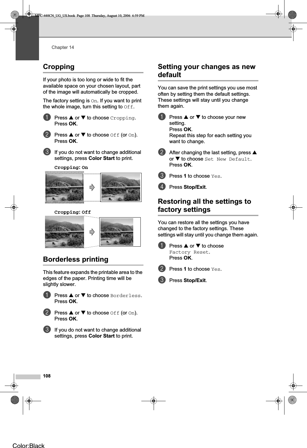 Chapter 14108Cropping 14If your photo is too long or wide to fit the available space on your chosen layout, part of the image will automatically be cropped.The factory setting is On. If you want to print the whole image, turn this setting to Off.aPress a or b to choose Cropping.Press OK.bPress a or b to choose Off (or On).Press OK.cIf you do not want to change additional settings, press Color Start to print. Cropping:On 14Cropping:Off 14Borderless printing 14This feature expands the printable area to the edges of the paper. Printing time will be slightly slower.aPress a or b to choose Borderless.Press OK.bPress a or b to choose Off (or On).Press OK.cIf you do not want to change additional settings, press Color Start to print. Setting your changes as new default 14You can save the print settings you use most often by setting them the default settings. These settings will stay until you change them again.aPress a or b to choose your new setting.Press OK.Repeat this step for each setting you want to change.bAfter changing the last setting, press aor b to choose Set New Default.Press OK.cPress 1 to choose Yes.dPress Stop/Exit.Restoring all the settings to factory settings 14You can restore all the settings you have changed to the factory settings. These settings will stay until you change them again.aPress a or b to choose Factory Reset.Press OK.bPress 1 to choose Yes.cPress Stop/Exit.MFC-440CN_UG_US.book  Page 108  Thursday, August 10, 2006  6:59 PMColor:Black