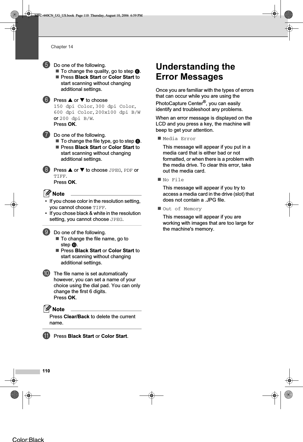 Chapter 14110eDo one of the following.To change the quality, go to step f.Press Black Start or Color Start to start scanning without changing additional settings.fPress a or b to choose 150 dpi Color,300 dpi Color,600 dpi Color,200x100 dpi B/Wor 200 dpi B/W.Press OK.gDo one of the following.To change the file type, go to step h.Press Black Start or Color Start to start scanning without changing additional settings.hPress a or b to choose JPEG,PDF or TIFF.Press OK.Note• If you chose color in the resolution setting, you cannot choose TIFF.• If you chose black &amp; white in the resolution setting, you cannot choose JPEG.iDo one of the following.To change the file name, go to step j.Press Black Start or Color Start to start scanning without changing additional settings.jThe file name is set automatically however, you can set a name of your choice using the dial pad. You can only change the first 6 digits.Press OK.NotePress Clear/Back to delete the current name.kPress Black Start or Color Start.Understanding the Error Messages 14Once you are familiar with the types of errors that can occur while you are using the PhotoCapture Center®, you can easily identify and troubleshoot any problems.When an error message is displayed on the LCD and you press a key, the machine will beep to get your attention.Media ErrorThis message will appear if you put in a media card that is either bad or not formatted, or when there is a problem with the media drive. To clear this error, take out the media card.No FileThis message will appear if you try to access a media card in the drive (slot) that does not contain a .JPG file.Out of MemoryThis message will appear if you are working with images that are too large for the machine&apos;s memory.MFC-440CN_UG_US.book  Page 110  Thursday, August 10, 2006  6:59 PMColor:Black