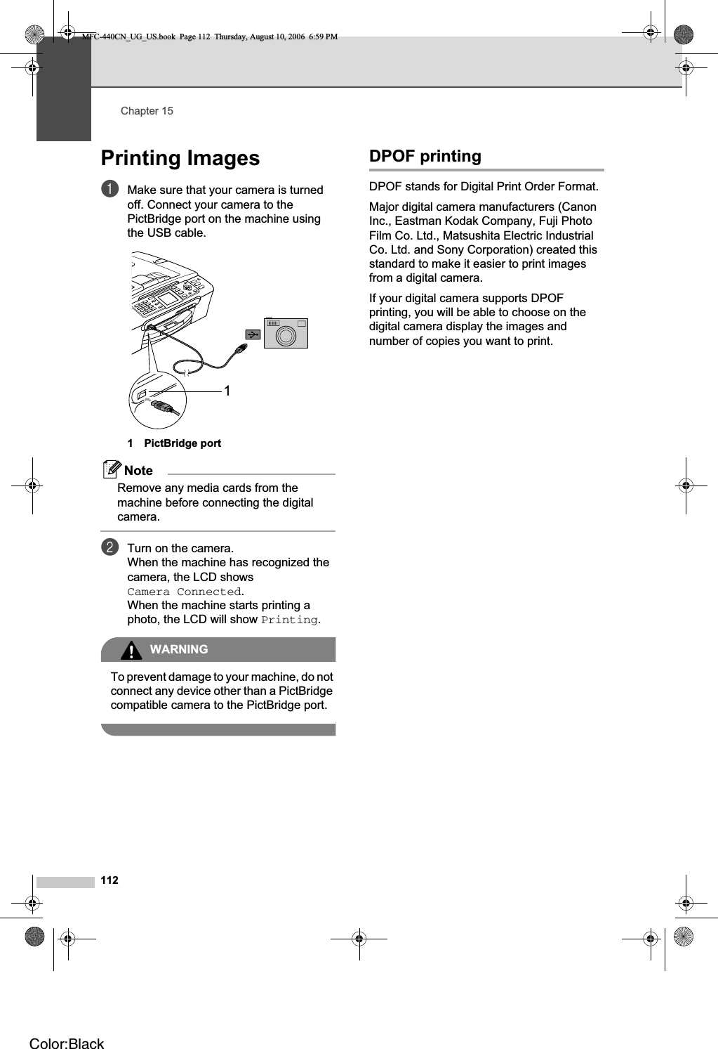 Chapter 15112Printing Images 15aMake sure that your camera is turned off. Connect your camera to the PictBridge port on the machine using the USB cable.1 PictBridge portNoteRemove any media cards from the machine before connecting the digital camera.bTurn on the camera.When the machine has recognized the camera, the LCD shows Camera Connected.When the machine starts printing a photo, the LCD will show Printing.WARNINGTo prevent damage to your machine, do not connect any device other than a PictBridge compatible camera to the PictBridge port.DPOF printing 15DPOF stands for Digital Print Order Format.Major digital camera manufacturers (Canon Inc., Eastman Kodak Company, Fuji Photo Film Co. Ltd., Matsushita Electric Industrial Co. Ltd. and Sony Corporation) created this standard to make it easier to print images from a digital camera.If your digital camera supports DPOF printing, you will be able to choose on the digital camera display the images and number of copies you want to print.1MFC-440CN_UG_US.book  Page 112  Thursday, August 10, 2006  6:59 PMColor:Black