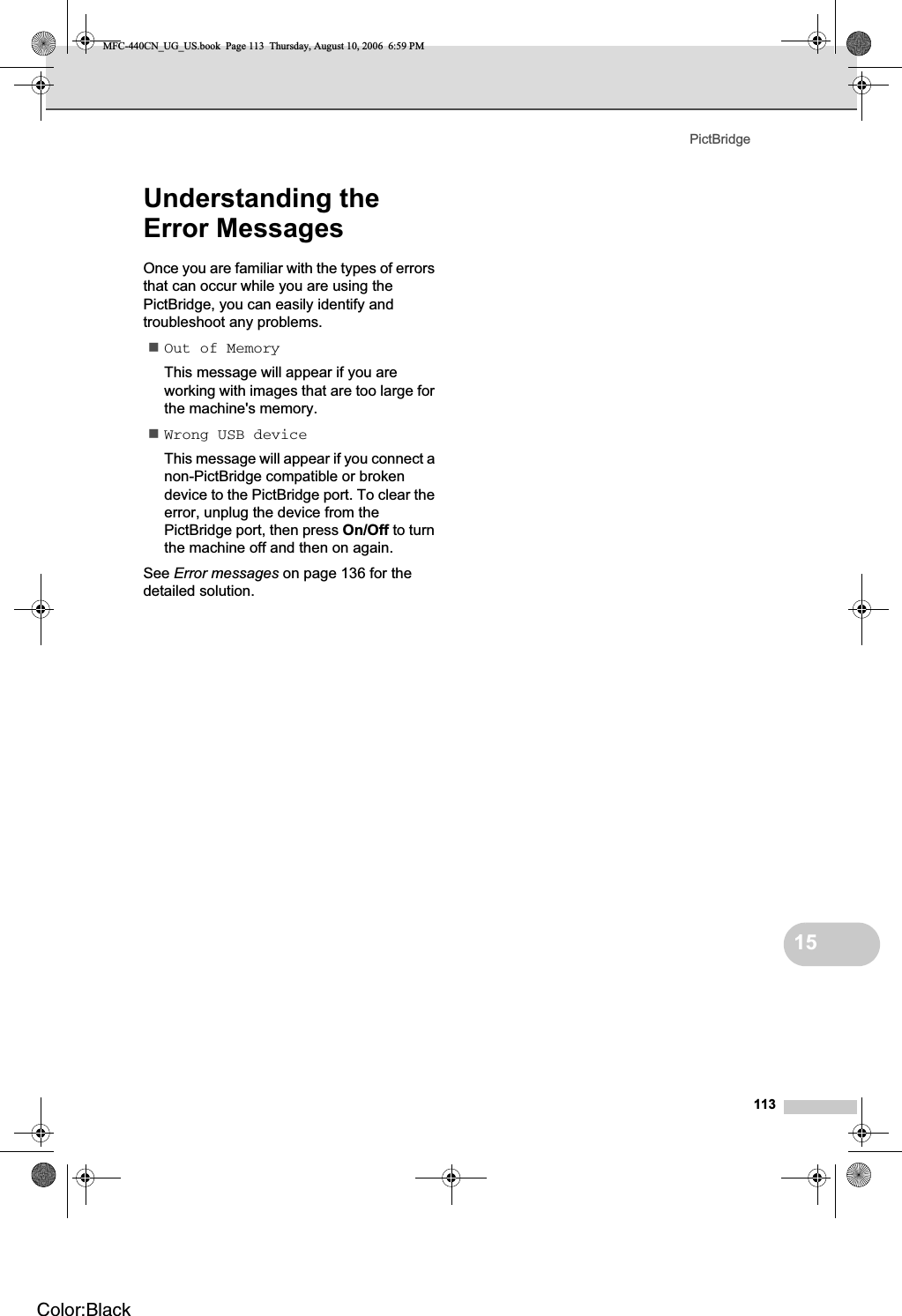 PictBridge11315Understanding the Error Messages 15Once you are familiar with the types of errors that can occur while you are using the PictBridge, you can easily identify and troubleshoot any problems.Out of MemoryThis message will appear if you are working with images that are too large for the machine&apos;s memory.Wrong USB deviceThis message will appear if you connect a non-PictBridge compatible or broken device to the PictBridge port. To clear the error, unplug the device from the PictBridge port, then press On/Off to turn the machine off and then on again. See Error messages on page 136 for the detailed solution.MFC-440CN_UG_US.book  Page 113  Thursday, August 10, 2006  6:59 PMColor:Black