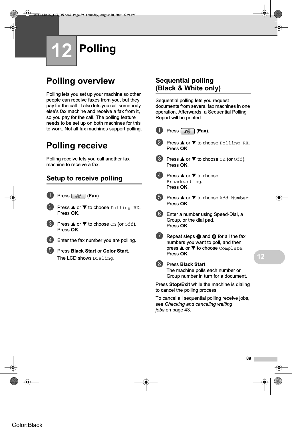 891212Polling overview 12Polling lets you set up your machine so other people can receive faxes from you, but they pay for the call. It also lets you call somebody else’s fax machine and receive a fax from it, so you pay for the call. The polling feature needs to be set up on both machines for this to work. Not all fax machines support polling.Polling receive 12Polling receive lets you call another fax machine to receive a fax.Setup to receive polling 12aPress (Fax).bPress a or b to choose Polling RX.Press OK.cPress a or b to choose On (or Off).Press OK.dEnter the fax number you are polling.ePress Black Start or Color Start.The LCD shows Dialing.Sequential polling (Black &amp; White only) 12Sequential polling lets you request documents from several fax machines in one operation. Afterwards, a Sequential Polling Report will be printed.aPress (Fax).bPress a or b to choose Polling RX.Press OK.cPress a or b to choose On (or Off).Press OK.dPress a or b to choose Broadcasting.Press OK.ePress a or b to choose Add Number.Press OK.fEnter a number using Speed-Dial, a Group, or the dial pad.Press OK.gRepeat steps e and f for all the fax numbers you want to poll, and then press a or b to choose Complete.Press OK.hPress Black Start.The machine polls each number or Group number in turn for a document.Press Stop/Exit while the machine is dialing to cancel the polling process.To cancel all sequential polling receive jobs, see Checking and canceling waiting jobs on page 43.Polling 12MFC-440CN_UG_US.book  Page 89  Thursday, August 10, 2006  6:59 PMColor:Black