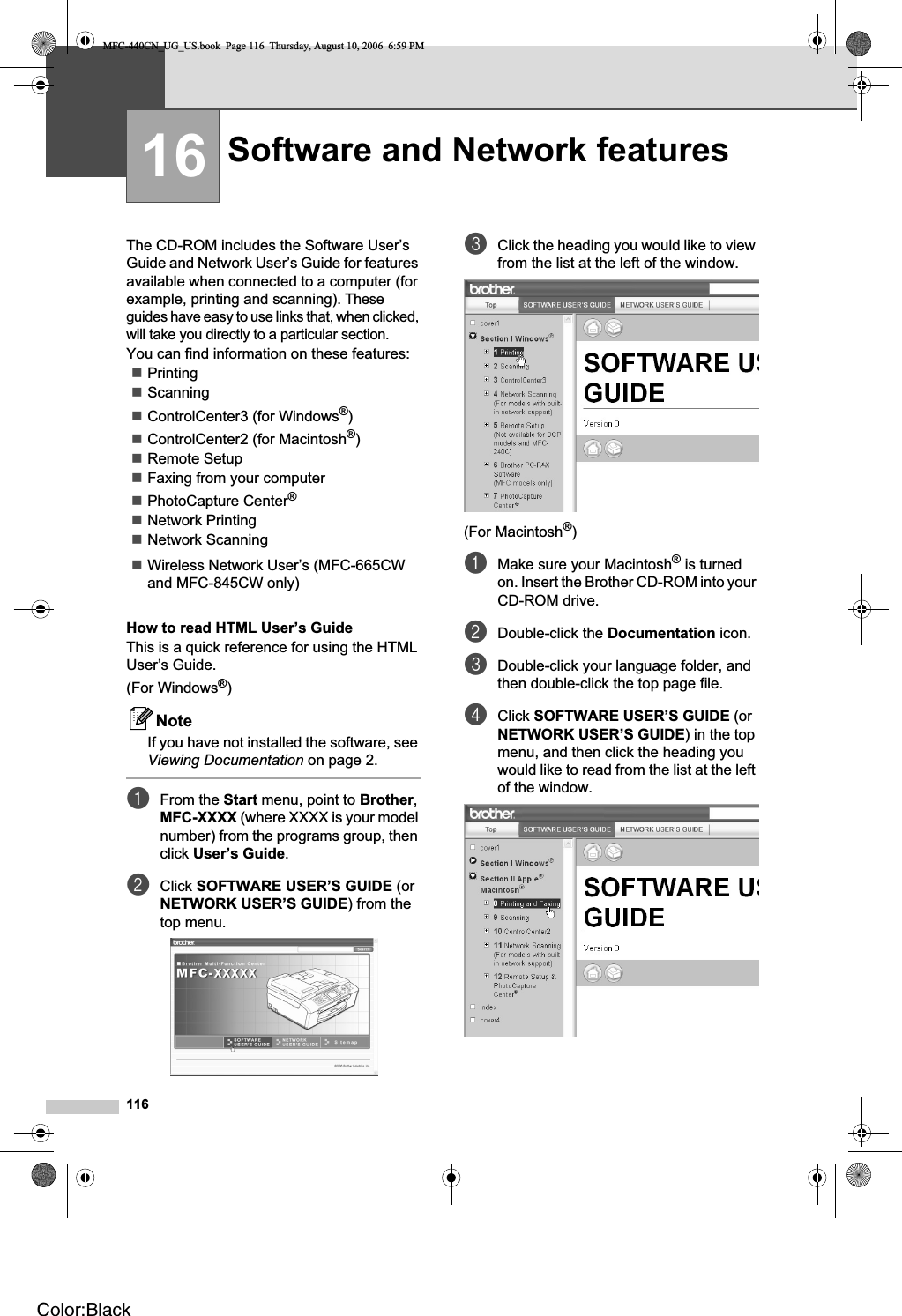 11616The CD-ROM includes the Software User’s Guide and Network User’s Guide for features available when connected to a computer (for example, printing and scanning). These guides have easy to use links that, when clicked, will take you directly to a particular section.You can find information on these features:PrintingScanningControlCenter3 (for Windows®)ControlCenter2 (for Macintosh®)Remote SetupFaxing from your computerPhotoCapture Center®Network PrintingNetwork ScanningWireless Network User’s (MFC-665CW and MFC-845CW only)How to read HTML User’s GuideThis is a quick reference for using the HTML User’s Guide.(For Windows®)NoteIf you have not installed the software, see Viewing Documentation on page 2.aFrom the Start menu, point to Brother,MFC-XXXX (where XXXX is your model number) from the programs group, then click User’s Guide.bClick SOFTWARE USER’S GUIDE (or NETWORK USER’S GUIDE) from the top menu.cClick the heading you would like to view from the list at the left of the window.(For Macintosh®)aMake sure your Macintosh® is turned on. Insert the Brother CD-ROM into your CD-ROM drive.bDouble-click the Documentation icon.cDouble-click your language folder, and then double-click the top page file. dClick SOFTWARE USER’S GUIDE (or NETWORK USER’S GUIDE) in the top menu, and then click the heading you would like to read from the list at the left of the window.Software and Network features 16MFC-440CN_UG_US.book  Page 116  Thursday, August 10, 2006  6:59 PMColor:Black