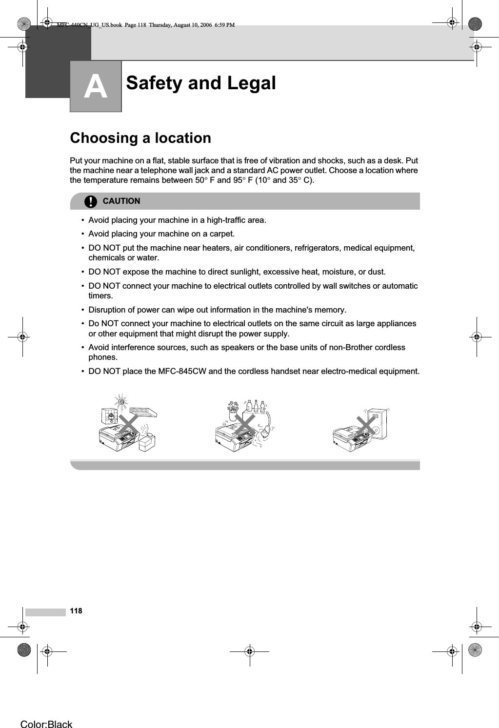 118AChoosing a location APut your machine on a flat, stable surface that is free of vibration and shocks, such as a desk. Put the machine near a telephone wall jack and a standard AC power outlet. Choose a location where the temperature remains between 50°F and 95°F (10° and 35°C).CAUTION• Avoid placing your machine in a high-traffic area.• Avoid placing your machine on a carpet.• DO NOT put the machine near heaters, air conditioners, refrigerators, medical equipment, chemicals or water. • DO NOT expose the machine to direct sunlight, excessive heat, moisture, or dust.• DO NOT connect your machine to electrical outlets controlled by wall switches or automatic timers.• Disruption of power can wipe out information in the machine&apos;s memory.• Do NOT connect your machine to electrical outlets on the same circuit as large appliances or other equipment that might disrupt the power supply.• Avoid interference sources, such as speakers or the base units of non-Brother cordless phones.• DO NOT place the MFC-845CW and the cordless handset near electro-medical equipment.Safety and Legal AMFC-440CN_UG_US.book  Page 118  Thursday, August 10, 2006  6:59 PMColor:Black