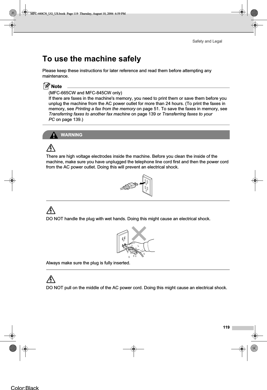 Safety and Legal119To use the machine safely APlease keep these instructions for later reference and read them before attempting any maintenance.Note(MFC-665CW and MFC-845CW only)If there are faxes in the machine&apos;s memory, you need to print them or save them before you unplug the machine from the AC power outlet for more than 24 hours. (To print the faxes in memory, see Printing a fax from the memory on page 51. To save the faxes in memory, see Transferring faxes to another fax machine on page 139 or Transferring faxes to your PC on page 139.)WARNINGThere are high voltage electrodes inside the machine. Before you clean the inside of the machine, make sure you have unplugged the telephone line cord first and then the power cord from the AC power outlet. Doing this will prevent an electrical shock.DO NOT handle the plug with wet hands. Doing this might cause an electrical shock.Always make sure the plug is fully inserted.DO NOT pull on the middle of the AC power cord. Doing this might cause an electrical shock.MFC-440CN_UG_US.book  Page 119  Thursday, August 10, 2006  6:59 PMColor:Black