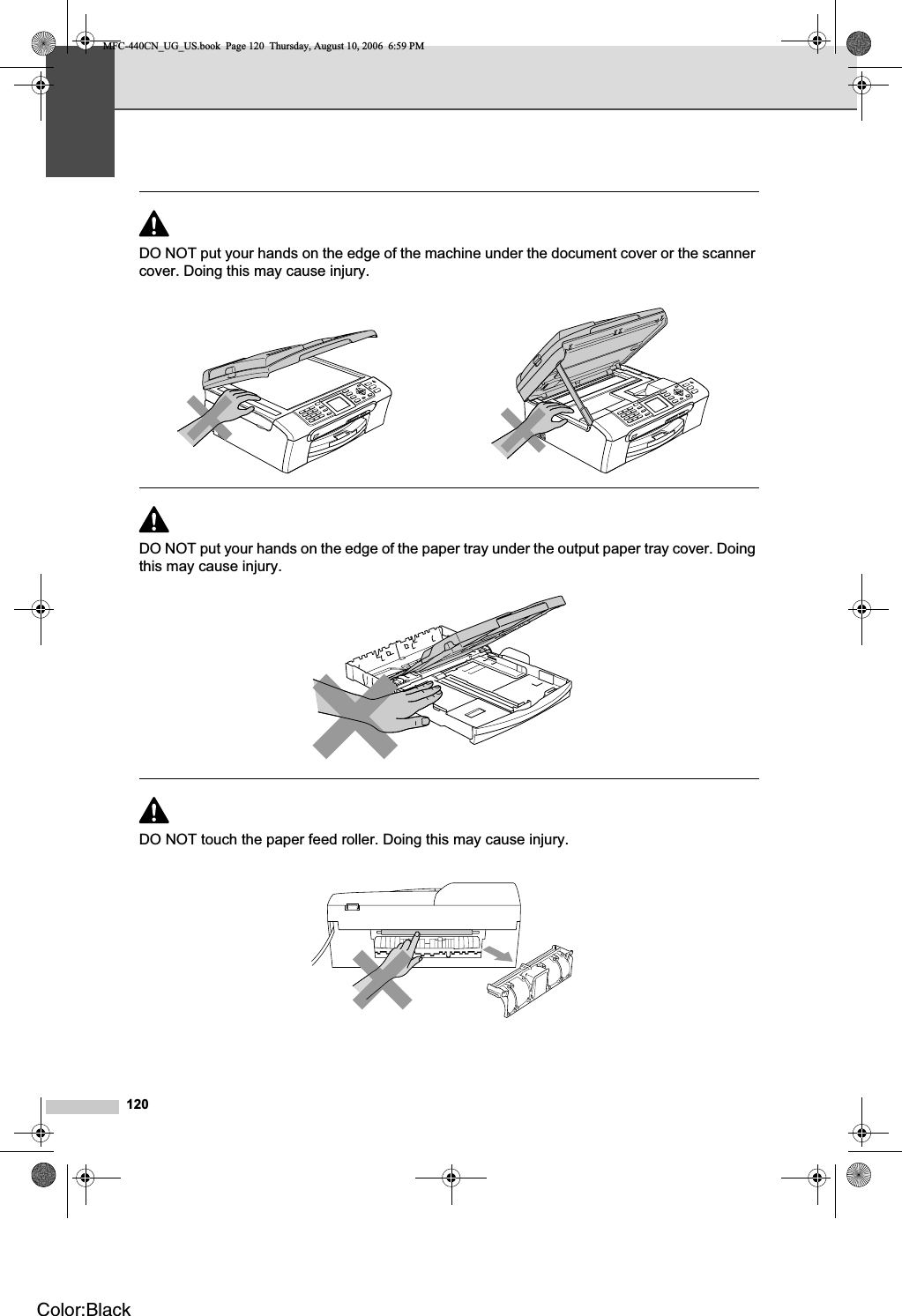 120DO NOT put your hands on the edge of the machine under the document cover or the scanner cover. Doing this may cause injury.DO NOT put your hands on the edge of the paper tray under the output paper tray cover. Doing this may cause injury.DO NOT touch the paper feed roller. Doing this may cause injury.MFC-440CN_UG_US.book  Page 120  Thursday, August 10, 2006  6:59 PMColor:Black