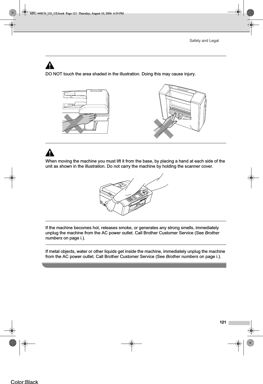 Safety and Legal121DO NOT touch the area shaded in the illustration. Doing this may cause injury.When moving the machine you must lift it from the base, by placing a hand at each side of the unit as shown in the illustration. Do not carry the machine by holding the scanner cover.If the machine becomes hot, releases smoke, or generates any strong smells, immediately unplug the machine from the AC power outlet. Call Brother Customer Service (See Brothernumbers on page i.).If metal objects, water or other liquids get inside the machine, immediately unplug the machine from the AC power outlet. Call Brother Customer Service (See Brother numbers on page i.).MFC-440CN_UG_US.book  Page 121  Thursday, August 10, 2006  6:59 PMColor:Black